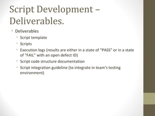Script Development –
Deliverables.
• Deliverables
• Script template
• Scripts
• Execution logs (results are either in a state of “PASS” or in a state
of “FAIL” with an open defect ID)
• Script code structure documentation
• Script integration guideline (to integrate in team’s testing
environment)
 