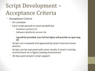 Script Development –
Acceptance Criteria
• Acceptance Criteria
• On schedule
• Each script passed on team predefined
• Hardware product list
• Software (platform) version list.
Log will be provided. (can fail but Sigma will provide an open bug
id)
• Scripts are reviewed and approved by team internal review
process
• Scripts can be executed with same results in team’s testing
environment as in Sigma testing environment
• 30 days post-project script support.
 