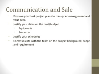 Communication and Sale
• Propose your test project plans to the upper management and
your peer.
• Justify your claim on the cost/budget
• Equipments
• Resources.
• Justify your schedules
• Communicate with the team on the project background, scope
and requirement
 