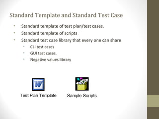 Standard Template and Standard Test Case
• Standard template of test plan/test cases.
• Standard template of scripts
• Standard test case library that every one can share
• CLI test cases
• GUI test cases.
• Negative values library
Test Plan Template Sample Scripts
 