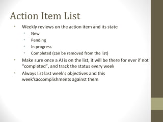 Action Item List
• Weekly reviews on the action item and its state
• New
• Pending
• In progress
• Completed (can be removed from the list)
• Make sure once a AI is on the list, it will be there for ever if not
“completed”, and track the status every week
• Always list last week's objectives and this
week'saccomplishments against them
 