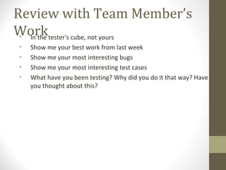 Review with Team Member’s
Work• In the tester's cube, not yours
• Show me your best work from last week
• Show me your most interesting bugs
• Show me your most interesting test cases
• What have you been testing? Why did you do it that way? Have
you thought about this?
 