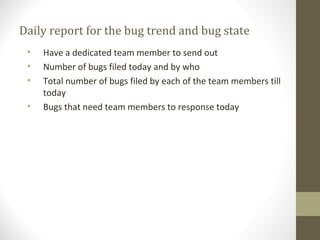 Daily report for the bug trend and bug state
• Have a dedicated team member to send out
• Number of bugs filed today and by who
• Total number of bugs filed by each of the team members till
today
• Bugs that need team members to response today
 