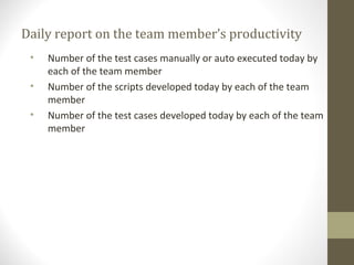 Daily report on the team member’s productivity
• Number of the test cases manually or auto executed today by
each of the team member
• Number of the scripts developed today by each of the team
member
• Number of the test cases developed today by each of the team
member
 