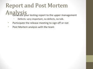 Report and Post Mortem
Analysis• Generate your testing report to the upper management
• Defects: very important, no defects, no talk.
• Participate the release meeting to sign off or not
• Post Mortem analysis with the team
 