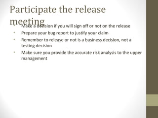 Participate the release
meeting• Make a decision if you will sign off or not on the release
• Prepare your bug report to justify your claim
• Remember to release or not is a business decision, not a
testing decision
• Make sure you provide the accurate risk analysis to the upper
management
 