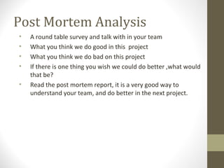 Post Mortem Analysis
• A round table survey and talk with in your team
• What you think we do good in this project
• What you think we do bad on this project
• If there is one thing you wish we could do better ,what would
that be?
• Read the post mortem report, it is a very good way to
understand your team, and do better in the next project.
 