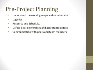 Pre-Project Planning
• Understand the working scope and requirement
• Logistics
• Resource and Schedule.
• Define clear deliverables and acceptance criteria
• Communication with peers and team members
 