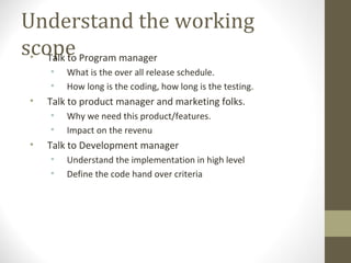 Understand the working
scope• Talk to Program manager
• What is the over all release schedule.
• How long is the coding, how long is the testing.
• Talk to product manager and marketing folks.
• Why we need this product/features.
• Impact on the revenu
• Talk to Development manager
• Understand the implementation in high level
• Define the code hand over criteria
 