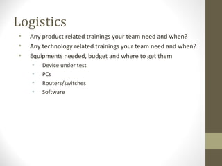 Logistics
• Any product related trainings your team need and when?
• Any technology related trainings your team need and when?
• Equipments needed, budget and where to get them
• Device under test
• PCs
• Routers/switches
• Software
 