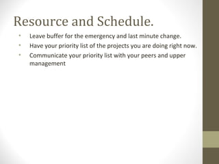 Resource and Schedule.
• Leave buffer for the emergency and last minute change.
• Have your priority list of the projects you are doing right now.
• Communicate your priority list with your peers and upper
management
 
