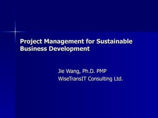 Project Management for Sustainable Business Development Jie Wang, Ph.D. PMP WiseTransIT Consulting Ltd. 