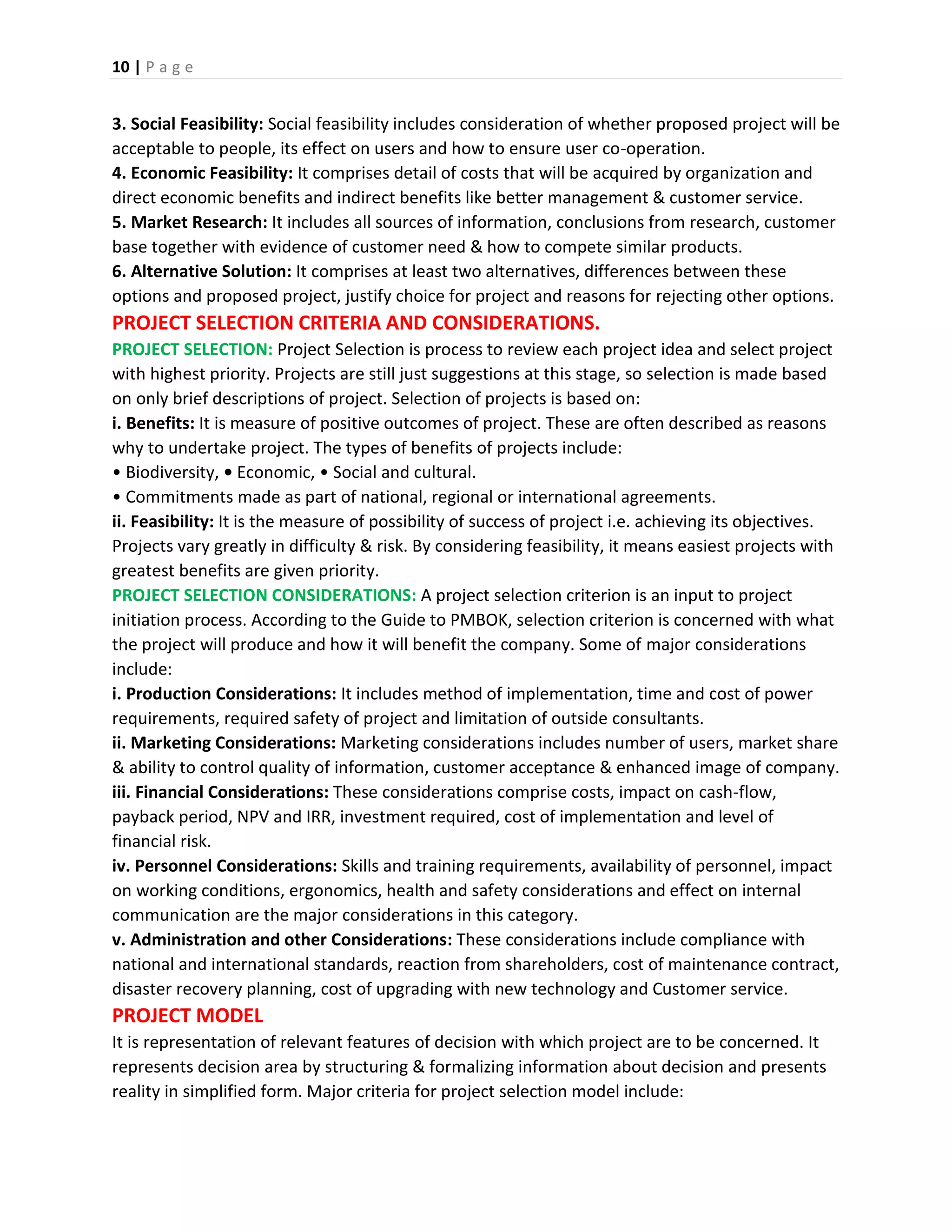 10 | P a g e
3. Social Feasibility: Social feasibility includes consideration of whether proposed project will be
acceptable to people, its effect on users and how to ensure user co-operation.
4. Economic Feasibility: It comprises detail of costs that will be acquired by organization and
direct economic benefits and indirect benefits like better management & customer service.
5. Market Research: It includes all sources of information, conclusions from research, customer
base together with evidence of customer need & how to compete similar products.
6. Alternative Solution: It comprises at least two alternatives, differences between these
options and proposed project, justify choice for project and reasons for rejecting other options.
PROJECT SELECTION CRITERIA AND CONSIDERATIONS.
PROJECT SELECTION: Project Selection is process to review each project idea and select project
with highest priority. Projects are still just suggestions at this stage, so selection is made based
on only brief descriptions of project. Selection of projects is based on:
i. Benefits: It is measure of positive outcomes of project. These are often described as reasons
why to undertake project. The types of benefits of projects include:
• Biodiversity, • Economic, • Social and cultural.
• Commitments made as part of national, regional or international agreements.
ii. Feasibility: It is the measure of possibility of success of project i.e. achieving its objectives.
Projects vary greatly in difficulty & risk. By considering feasibility, it means easiest projects with
greatest benefits are given priority.
PROJECT SELECTION CONSIDERATIONS: A project selection criterion is an input to project
initiation process. According to the Guide to PMBOK, selection criterion is concerned with what
the project will produce and how it will benefit the company. Some of major considerations
include:
i. Production Considerations: It includes method of implementation, time and cost of power
requirements, required safety of project and limitation of outside consultants.
ii. Marketing Considerations: Marketing considerations includes number of users, market share
& ability to control quality of information, customer acceptance & enhanced image of company.
iii. Financial Considerations: These considerations comprise costs, impact on cash-flow,
payback period, NPV and IRR, investment required, cost of implementation and level of
financial risk.
iv. Personnel Considerations: Skills and training requirements, availability of personnel, impact
on working conditions, ergonomics, health and safety considerations and effect on internal
communication are the major considerations in this category.
v. Administration and other Considerations: These considerations include compliance with
national and international standards, reaction from shareholders, cost of maintenance contract,
disaster recovery planning, cost of upgrading with new technology and Customer service.
PROJECT MODEL
It is representation of relevant features of decision with which project are to be concerned. It
represents decision area by structuring & formalizing information about decision and presents
reality in simplified form. Major criteria for project selection model include:
 