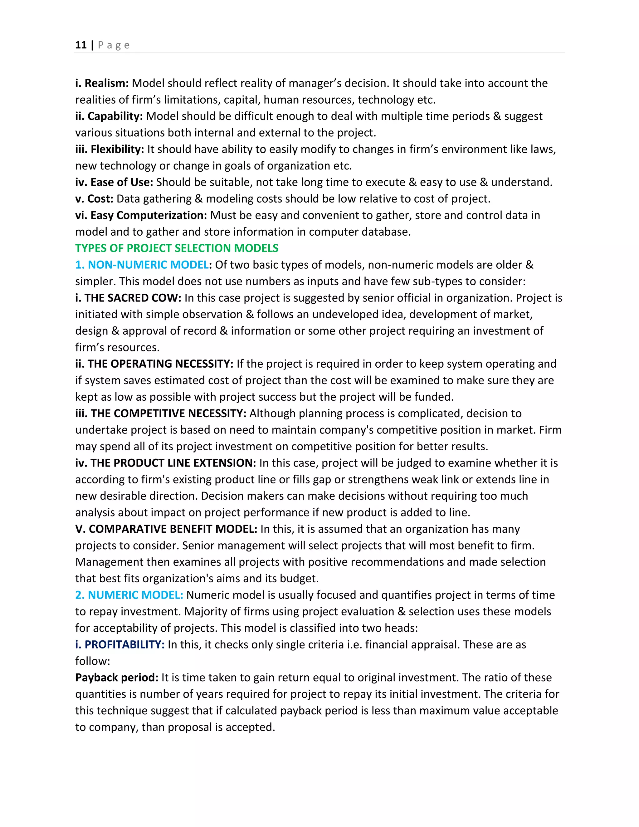11 | P a g e
i. Realism: Model should reflect reality of manager’s decision. It should take into account the
realities of firm’s limitations, capital, human resources, technology etc.
ii. Capability: Model should be difficult enough to deal with multiple time periods & suggest
various situations both internal and external to the project.
iii. Flexibility: It should have ability to easily modify to changes in firm’s environment like laws,
new technology or change in goals of organization etc.
iv. Ease of Use: Should be suitable, not take long time to execute & easy to use & understand.
v. Cost: Data gathering & modeling costs should be low relative to cost of project.
vi. Easy Computerization: Must be easy and convenient to gather, store and control data in
model and to gather and store information in computer database.
TYPES OF PROJECT SELECTION MODELS
1. NON-NUMERIC MODEL: Of two basic types of models, non-numeric models are older &
simpler. This model does not use numbers as inputs and have few sub-types to consider:
i. THE SACRED COW: In this case project is suggested by senior official in organization. Project is
initiated with simple observation & follows an undeveloped idea, development of market,
design & approval of record & information or some other project requiring an investment of
firm’s resources.
ii. THE OPERATING NECESSITY: If the project is required in order to keep system operating and
if system saves estimated cost of project than the cost will be examined to make sure they are
kept as low as possible with project success but the project will be funded.
iii. THE COMPETITIVE NECESSITY: Although planning process is complicated, decision to
undertake project is based on need to maintain company's competitive position in market. Firm
may spend all of its project investment on competitive position for better results.
iv. THE PRODUCT LINE EXTENSION: In this case, project will be judged to examine whether it is
according to firm's existing product line or fills gap or strengthens weak link or extends line in
new desirable direction. Decision makers can make decisions without requiring too much
analysis about impact on project performance if new product is added to line.
V. COMPARATIVE BENEFIT MODEL: In this, it is assumed that an organization has many
projects to consider. Senior management will select projects that will most benefit to firm.
Management then examines all projects with positive recommendations and made selection
that best fits organization's aims and its budget.
2. NUMERIC MODEL: Numeric model is usually focused and quantifies project in terms of time
to repay investment. Majority of firms using project evaluation & selection uses these models
for acceptability of projects. This model is classified into two heads:
i. PROFITABILITY: In this, it checks only single criteria i.e. financial appraisal. These are as
follow:
Payback period: It is time taken to gain return equal to original investment. The ratio of these
quantities is number of years required for project to repay its initial investment. The criteria for
this technique suggest that if calculated payback period is less than maximum value acceptable
to company, than proposal is accepted.
 
