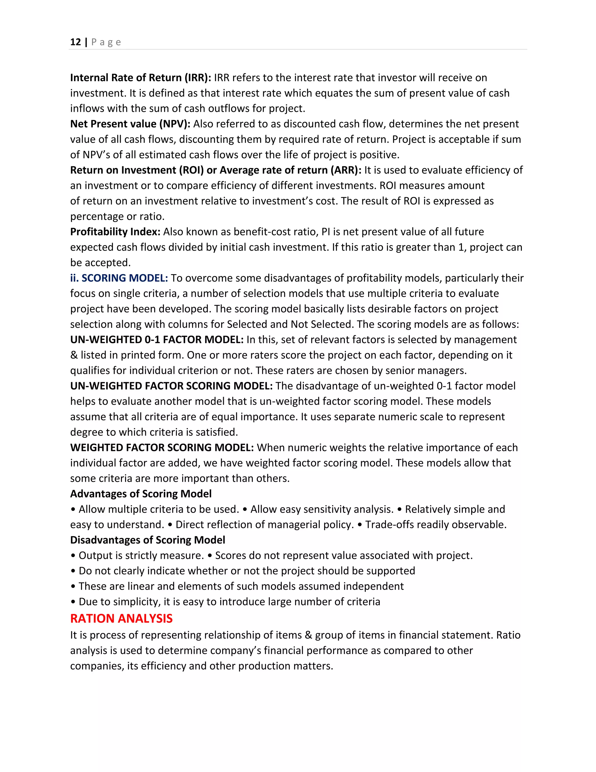 12 | P a g e
Internal Rate of Return (IRR): IRR refers to the interest rate that investor will receive on
investment. It is defined as that interest rate which equates the sum of present value of cash
inflows with the sum of cash outflows for project.
Net Present value (NPV): Also referred to as discounted cash flow, determines the net present
value of all cash flows, discounting them by required rate of return. Project is acceptable if sum
of NPV’s of all estimated cash flows over the life of project is positive.
Return on Investment (ROI) or Average rate of return (ARR): It is used to evaluate efficiency of
an investment or to compare efficiency of different investments. ROI measures amount
of return on an investment relative to investment’s cost. The result of ROI is expressed as
percentage or ratio.
Profitability Index: Also known as benefit-cost ratio, PI is net present value of all future
expected cash flows divided by initial cash investment. If this ratio is greater than 1, project can
be accepted.
ii. SCORING MODEL: To overcome some disadvantages of profitability models, particularly their
focus on single criteria, a number of selection models that use multiple criteria to evaluate
project have been developed. The scoring model basically lists desirable factors on project
selection along with columns for Selected and Not Selected. The scoring models are as follows:
UN-WEIGHTED 0-1 FACTOR MODEL: In this, set of relevant factors is selected by management
& listed in printed form. One or more raters score the project on each factor, depending on it
qualifies for individual criterion or not. These raters are chosen by senior managers.
UN-WEIGHTED FACTOR SCORING MODEL: The disadvantage of un-weighted 0-1 factor model
helps to evaluate another model that is un-weighted factor scoring model. These models
assume that all criteria are of equal importance. It uses separate numeric scale to represent
degree to which criteria is satisfied.
WEIGHTED FACTOR SCORING MODEL: When numeric weights the relative importance of each
individual factor are added, we have weighted factor scoring model. These models allow that
some criteria are more important than others.
Advantages of Scoring Model
• Allow multiple criteria to be used. • Allow easy sensitivity analysis. • Relatively simple and
easy to understand. • Direct reflection of managerial policy. • Trade-offs readily observable.
Disadvantages of Scoring Model
• Output is strictly measure. • Scores do not represent value associated with project.
• Do not clearly indicate whether or not the project should be supported
• These are linear and elements of such models assumed independent
• Due to simplicity, it is easy to introduce large number of criteria
RATION ANALYSIS
It is process of representing relationship of items & group of items in financial statement. Ratio
analysis is used to determine company’s financial performance as compared to other
companies, its efficiency and other production matters.
 