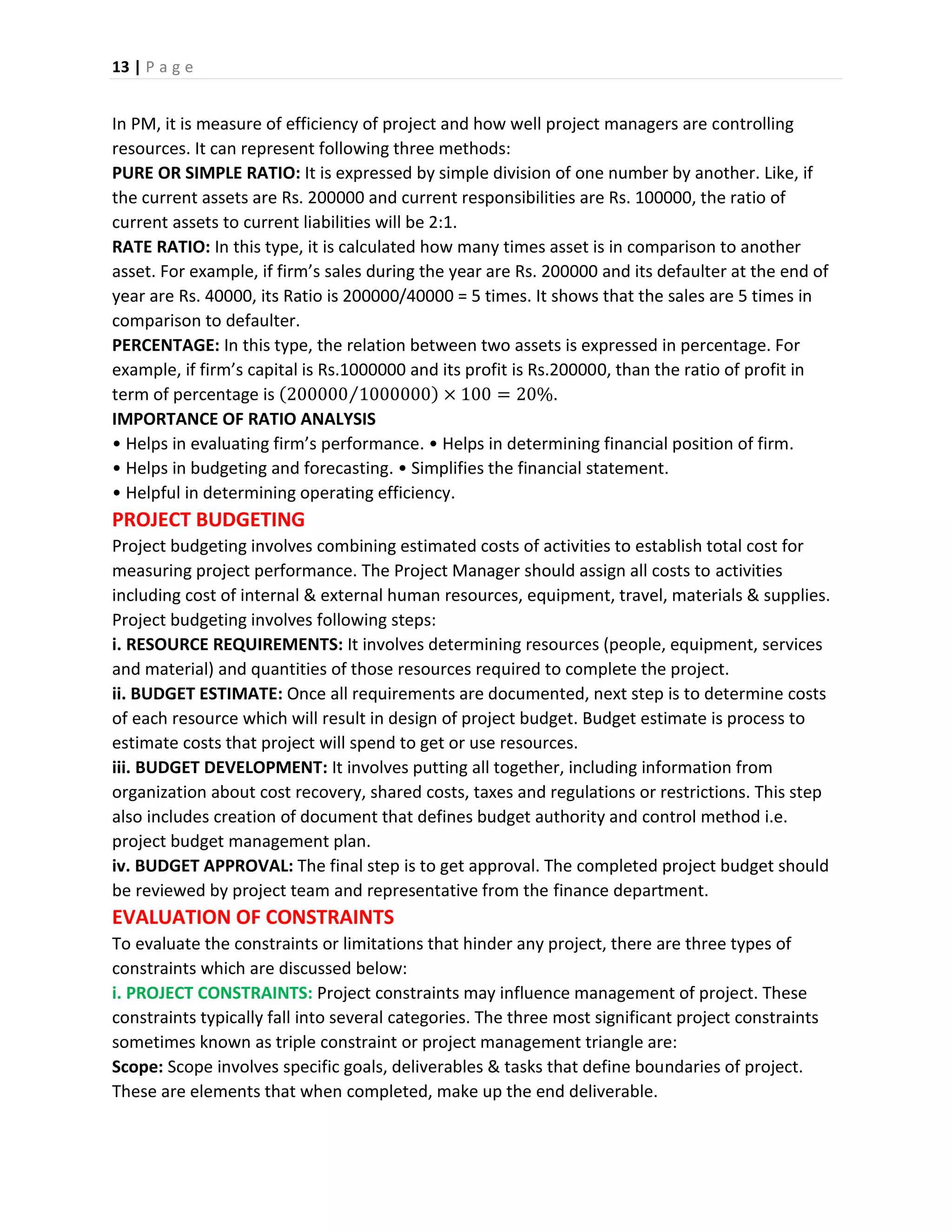 13 | P a g e
In PM, it is measure of efficiency of project and how well project managers are controlling
resources. It can represent following three methods:
PURE OR SIMPLE RATIO: It is expressed by simple division of one number by another. Like, if
the current assets are Rs. 200000 and current responsibilities are Rs. 100000, the ratio of
current assets to current liabilities will be 2:1.
RATE RATIO: In this type, it is calculated how many times asset is in comparison to another
asset. For example, if firm’s sales during the year are Rs. 200000 and its defaulter at the end of
year are Rs. 40000, its Ratio is 200000/40000 = 5 times. It shows that the sales are 5 times in
comparison to defaulter.
PERCENTAGE: In this type, the relation between two assets is expressed in percentage. For
example, if firm’s capital is Rs.1000000 and its profit is Rs.200000, than the ratio of profit in
term of percentage is (200000 1000000⁄ ) × 100 = 20%.
IMPORTANCE OF RATIO ANALYSIS
• Helps in evaluating firm’s performance. • Helps in determining financial position of firm.
• Helps in budgeting and forecasting. • Simplifies the financial statement.
• Helpful in determining operating efficiency.
PROJECT BUDGETING
Project budgeting involves combining estimated costs of activities to establish total cost for
measuring project performance. The Project Manager should assign all costs to activities
including cost of internal & external human resources, equipment, travel, materials & supplies.
Project budgeting involves following steps:
i. RESOURCE REQUIREMENTS: It involves determining resources (people, equipment, services
and material) and quantities of those resources required to complete the project.
ii. BUDGET ESTIMATE: Once all requirements are documented, next step is to determine costs
of each resource which will result in design of project budget. Budget estimate is process to
estimate costs that project will spend to get or use resources.
iii. BUDGET DEVELOPMENT: It involves putting all together, including information from
organization about cost recovery, shared costs, taxes and regulations or restrictions. This step
also includes creation of document that defines budget authority and control method i.e.
project budget management plan.
iv. BUDGET APPROVAL: The final step is to get approval. The completed project budget should
be reviewed by project team and representative from the finance department.
EVALUATION OF CONSTRAINTS
To evaluate the constraints or limitations that hinder any project, there are three types of
constraints which are discussed below:
i. PROJECT CONSTRAINTS: Project constraints may influence management of project. These
constraints typically fall into several categories. The three most significant project constraints
sometimes known as triple constraint or project management triangle are:
Scope: Scope involves specific goals, deliverables & tasks that define boundaries of project.
These are elements that when completed, make up the end deliverable.
 