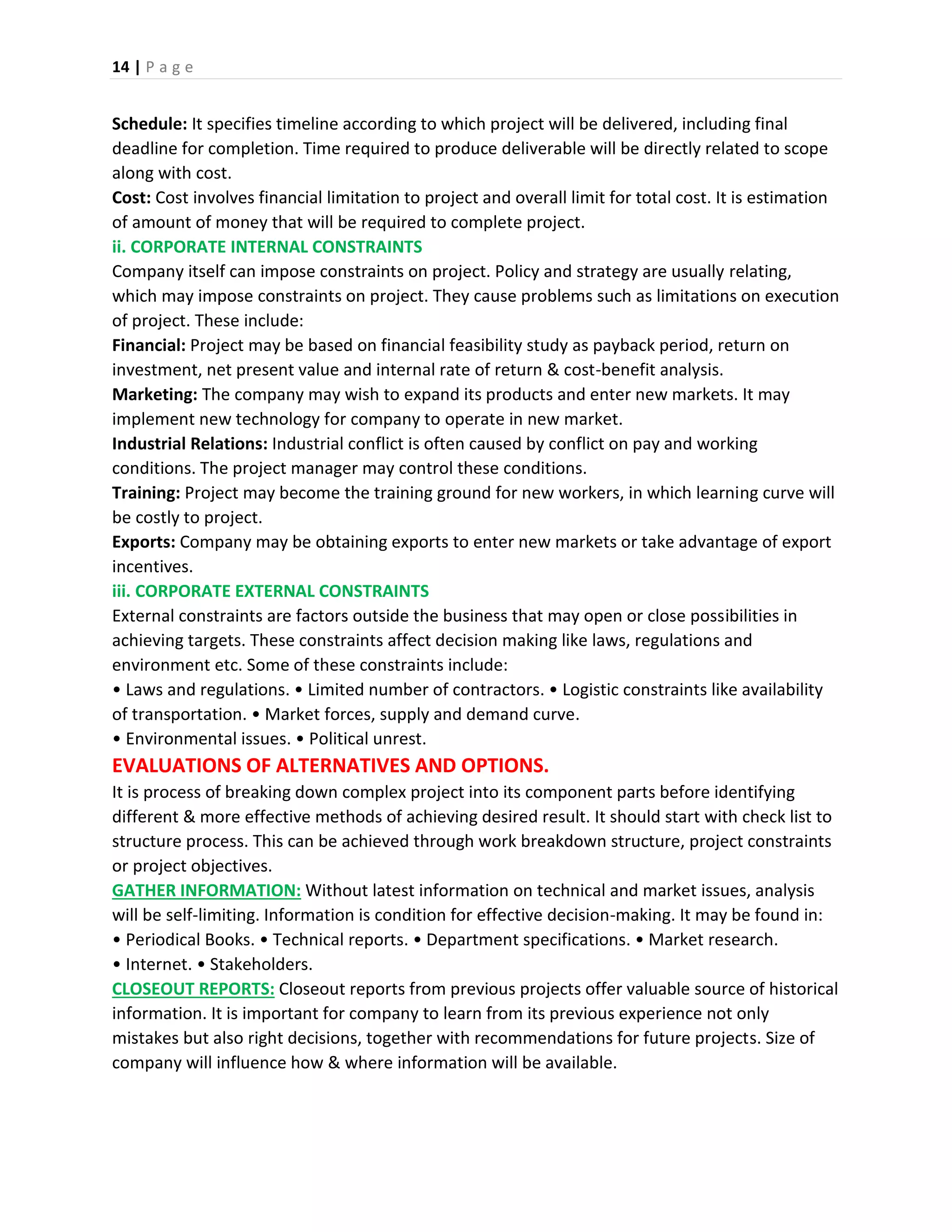 14 | P a g e
Schedule: It specifies timeline according to which project will be delivered, including final
deadline for completion. Time required to produce deliverable will be directly related to scope
along with cost.
Cost: Cost involves financial limitation to project and overall limit for total cost. It is estimation
of amount of money that will be required to complete project.
ii. CORPORATE INTERNAL CONSTRAINTS
Company itself can impose constraints on project. Policy and strategy are usually relating,
which may impose constraints on project. They cause problems such as limitations on execution
of project. These include:
Financial: Project may be based on financial feasibility study as payback period, return on
investment, net present value and internal rate of return & cost-benefit analysis.
Marketing: The company may wish to expand its products and enter new markets. It may
implement new technology for company to operate in new market.
Industrial Relations: Industrial conflict is often caused by conflict on pay and working
conditions. The project manager may control these conditions.
Training: Project may become the training ground for new workers, in which learning curve will
be costly to project.
Exports: Company may be obtaining exports to enter new markets or take advantage of export
incentives.
iii. CORPORATE EXTERNAL CONSTRAINTS
External constraints are factors outside the business that may open or close possibilities in
achieving targets. These constraints affect decision making like laws, regulations and
environment etc. Some of these constraints include:
• Laws and regulations. • Limited number of contractors. • Logistic constraints like availability
of transportation. • Market forces, supply and demand curve.
• Environmental issues. • Political unrest.
EVALUATIONS OF ALTERNATIVES AND OPTIONS.
It is process of breaking down complex project into its component parts before identifying
different & more effective methods of achieving desired result. It should start with check list to
structure process. This can be achieved through work breakdown structure, project constraints
or project objectives.
GATHER INFORMATION: Without latest information on technical and market issues, analysis
will be self-limiting. Information is condition for effective decision-making. It may be found in:
• Periodical Books. • Technical reports. • Department specifications. • Market research.
• Internet. • Stakeholders.
CLOSEOUT REPORTS: Closeout reports from previous projects offer valuable source of historical
information. It is important for company to learn from its previous experience not only
mistakes but also right decisions, together with recommendations for future projects. Size of
company will influence how & where information will be available.
 