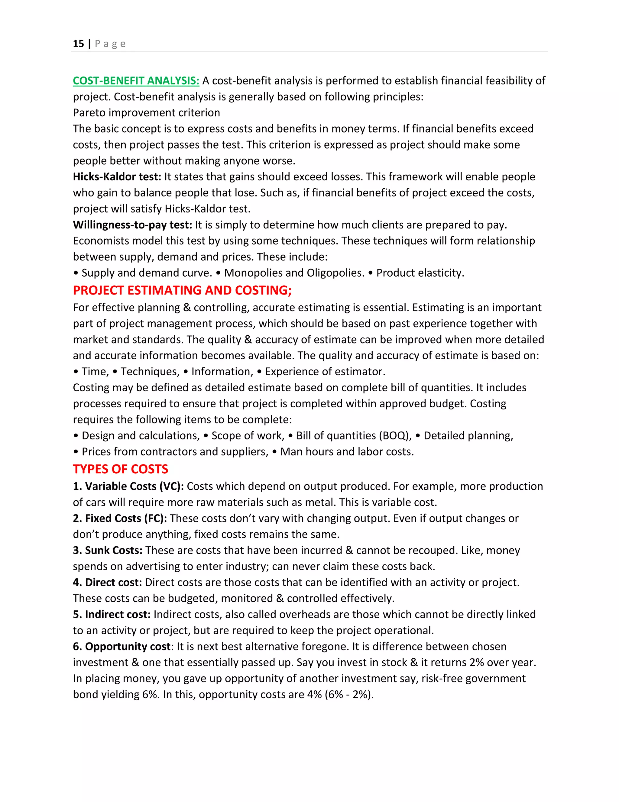 15 | P a g e
COST-BENEFIT ANALYSIS: A cost-benefit analysis is performed to establish financial feasibility of
project. Cost-benefit analysis is generally based on following principles:
Pareto improvement criterion
The basic concept is to express costs and benefits in money terms. If financial benefits exceed
costs, then project passes the test. This criterion is expressed as project should make some
people better without making anyone worse.
Hicks-Kaldor test: It states that gains should exceed losses. This framework will enable people
who gain to balance people that lose. Such as, if financial benefits of project exceed the costs,
project will satisfy Hicks-Kaldor test.
Willingness-to-pay test: It is simply to determine how much clients are prepared to pay.
Economists model this test by using some techniques. These techniques will form relationship
between supply, demand and prices. These include:
• Supply and demand curve. • Monopolies and Oligopolies. • Product elasticity.
PROJECT ESTIMATING AND COSTING;
For effective planning & controlling, accurate estimating is essential. Estimating is an important
part of project management process, which should be based on past experience together with
market and standards. The quality & accuracy of estimate can be improved when more detailed
and accurate information becomes available. The quality and accuracy of estimate is based on:
• Time, • Techniques, • Information, • Experience of estimator.
Costing may be defined as detailed estimate based on complete bill of quantities. It includes
processes required to ensure that project is completed within approved budget. Costing
requires the following items to be complete:
• Design and calculations, • Scope of work, • Bill of quantities (BOQ), • Detailed planning,
• Prices from contractors and suppliers, • Man hours and labor costs.
TYPES OF COSTS
1. Variable Costs (VC): Costs which depend on output produced. For example, more production
of cars will require more raw materials such as metal. This is variable cost.
2. Fixed Costs (FC): These costs don’t vary with changing output. Even if output changes or
don’t produce anything, fixed costs remains the same.
3. Sunk Costs: These are costs that have been incurred & cannot be recouped. Like, money
spends on advertising to enter industry; can never claim these costs back.
4. Direct cost: Direct costs are those costs that can be identified with an activity or project.
These costs can be budgeted, monitored & controlled effectively.
5. Indirect cost: Indirect costs, also called overheads are those which cannot be directly linked
to an activity or project, but are required to keep the project operational.
6. Opportunity cost: It is next best alternative foregone. It is difference between chosen
investment & one that essentially passed up. Say you invest in stock & it returns 2% over year.
In placing money, you gave up opportunity of another investment say, risk-free government
bond yielding 6%. In this, opportunity costs are 4% (6% - 2%).
 