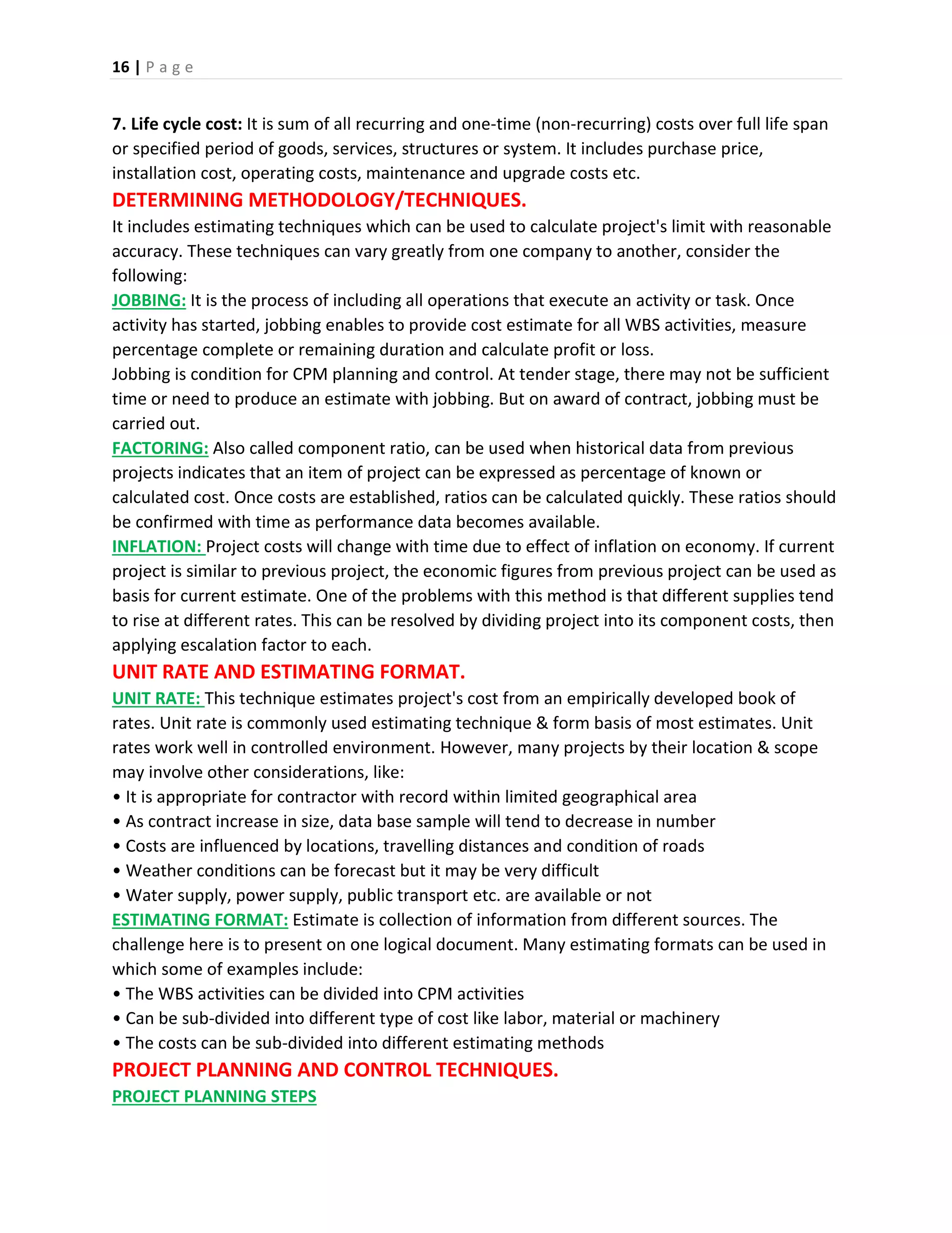 16 | P a g e
7. Life cycle cost: It is sum of all recurring and one-time (non-recurring) costs over full life span
or specified period of goods, services, structures or system. It includes purchase price,
installation cost, operating costs, maintenance and upgrade costs etc.
DETERMINING METHODOLOGY/TECHNIQUES.
It includes estimating techniques which can be used to calculate project's limit with reasonable
accuracy. These techniques can vary greatly from one company to another, consider the
following:
JOBBING: It is the process of including all operations that execute an activity or task. Once
activity has started, jobbing enables to provide cost estimate for all WBS activities, measure
percentage complete or remaining duration and calculate profit or loss.
Jobbing is condition for CPM planning and control. At tender stage, there may not be sufficient
time or need to produce an estimate with jobbing. But on award of contract, jobbing must be
carried out.
FACTORING: Also called component ratio, can be used when historical data from previous
projects indicates that an item of project can be expressed as percentage of known or
calculated cost. Once costs are established, ratios can be calculated quickly. These ratios should
be confirmed with time as performance data becomes available.
INFLATION: Project costs will change with time due to effect of inflation on economy. If current
project is similar to previous project, the economic figures from previous project can be used as
basis for current estimate. One of the problems with this method is that different supplies tend
to rise at different rates. This can be resolved by dividing project into its component costs, then
applying escalation factor to each.
UNIT RATE AND ESTIMATING FORMAT.
UNIT RATE: This technique estimates project's cost from an empirically developed book of
rates. Unit rate is commonly used estimating technique & form basis of most estimates. Unit
rates work well in controlled environment. However, many projects by their location & scope
may involve other considerations, like:
• It is appropriate for contractor with record within limited geographical area
• As contract increase in size, data base sample will tend to decrease in number
• Costs are influenced by locations, travelling distances and condition of roads
• Weather conditions can be forecast but it may be very difficult
• Water supply, power supply, public transport etc. are available or not
ESTIMATING FORMAT: Estimate is collection of information from different sources. The
challenge here is to present on one logical document. Many estimating formats can be used in
which some of examples include:
• The WBS activities can be divided into CPM activities
• Can be sub-divided into different type of cost like labor, material or machinery
• The costs can be sub-divided into different estimating methods
PROJECT PLANNING AND CONTROL TECHNIQUES.
PROJECT PLANNING STEPS
 