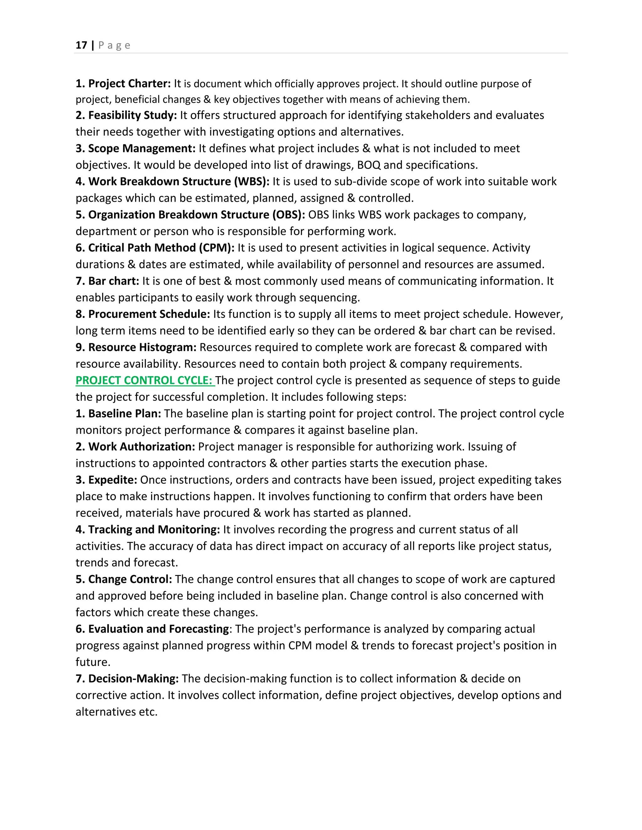 17 | P a g e
1. Project Charter: It is document which officially approves project. It should outline purpose of
project, beneficial changes & key objectives together with means of achieving them.
2. Feasibility Study: It offers structured approach for identifying stakeholders and evaluates
their needs together with investigating options and alternatives.
3. Scope Management: It defines what project includes & what is not included to meet
objectives. It would be developed into list of drawings, BOQ and specifications.
4. Work Breakdown Structure (WBS): It is used to sub-divide scope of work into suitable work
packages which can be estimated, planned, assigned & controlled.
5. Organization Breakdown Structure (OBS): OBS links WBS work packages to company,
department or person who is responsible for performing work.
6. Critical Path Method (CPM): It is used to present activities in logical sequence. Activity
durations & dates are estimated, while availability of personnel and resources are assumed.
7. Bar chart: It is one of best & most commonly used means of communicating information. It
enables participants to easily work through sequencing.
8. Procurement Schedule: Its function is to supply all items to meet project schedule. However,
long term items need to be identified early so they can be ordered & bar chart can be revised.
9. Resource Histogram: Resources required to complete work are forecast & compared with
resource availability. Resources need to contain both project & company requirements.
PROJECT CONTROL CYCLE: The project control cycle is presented as sequence of steps to guide
the project for successful completion. It includes following steps:
1. Baseline Plan: The baseline plan is starting point for project control. The project control cycle
monitors project performance & compares it against baseline plan.
2. Work Authorization: Project manager is responsible for authorizing work. Issuing of
instructions to appointed contractors & other parties starts the execution phase.
3. Expedite: Once instructions, orders and contracts have been issued, project expediting takes
place to make instructions happen. It involves functioning to confirm that orders have been
received, materials have procured & work has started as planned.
4. Tracking and Monitoring: It involves recording the progress and current status of all
activities. The accuracy of data has direct impact on accuracy of all reports like project status,
trends and forecast.
5. Change Control: The change control ensures that all changes to scope of work are captured
and approved before being included in baseline plan. Change control is also concerned with
factors which create these changes.
6. Evaluation and Forecasting: The project's performance is analyzed by comparing actual
progress against planned progress within CPM model & trends to forecast project's position in
future.
7. Decision-Making: The decision-making function is to collect information & decide on
corrective action. It involves collect information, define project objectives, develop options and
alternatives etc.
 
