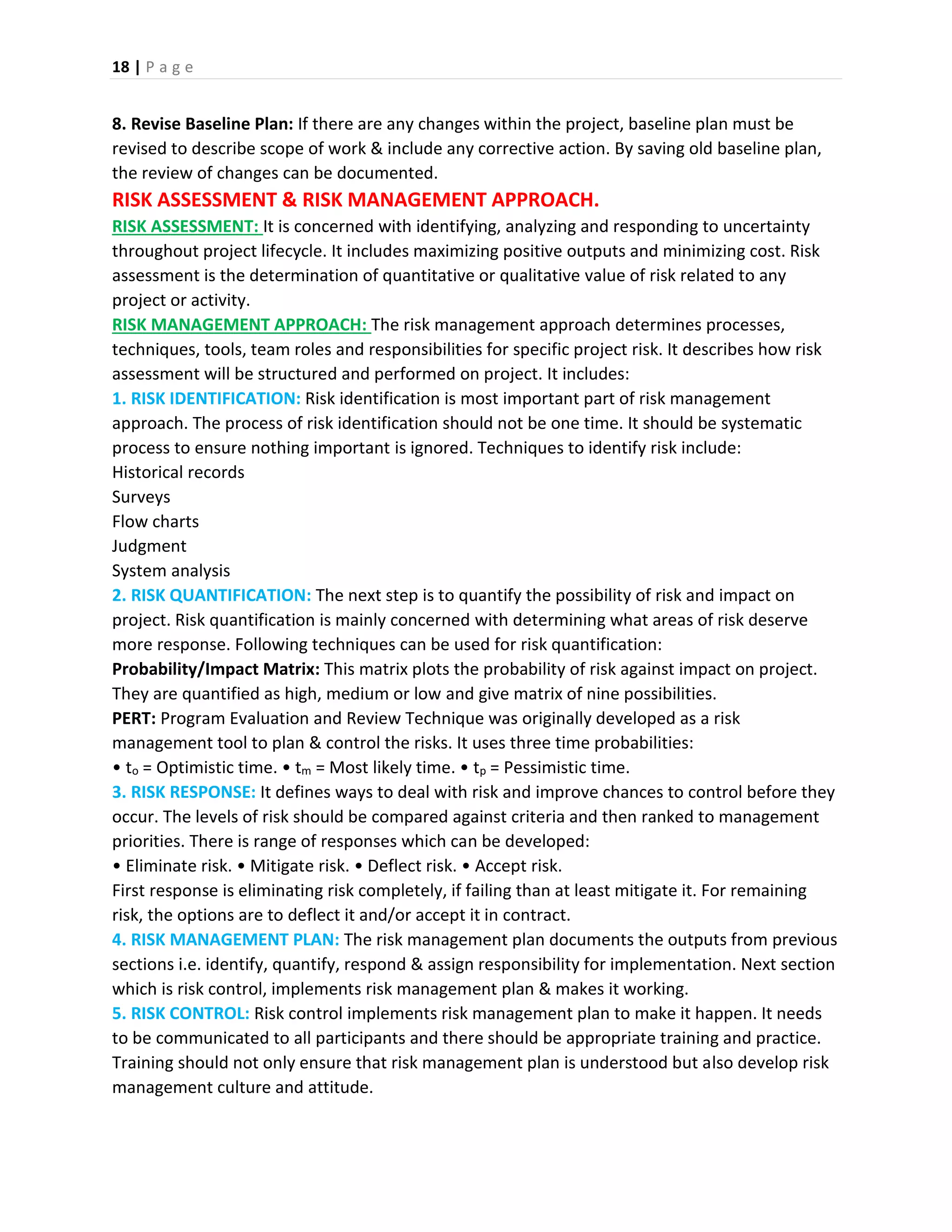 18 | P a g e
8. Revise Baseline Plan: If there are any changes within the project, baseline plan must be
revised to describe scope of work & include any corrective action. By saving old baseline plan,
the review of changes can be documented.
RISK ASSESSMENT & RISK MANAGEMENT APPROACH.
RISK ASSESSMENT: It is concerned with identifying, analyzing and responding to uncertainty
throughout project lifecycle. It includes maximizing positive outputs and minimizing cost. Risk
assessment is the determination of quantitative or qualitative value of risk related to any
project or activity.
RISK MANAGEMENT APPROACH: The risk management approach determines processes,
techniques, tools, team roles and responsibilities for specific project risk. It describes how risk
assessment will be structured and performed on project. It includes:
1. RISK IDENTIFICATION: Risk identification is most important part of risk management
approach. The process of risk identification should not be one time. It should be systematic
process to ensure nothing important is ignored. Techniques to identify risk include:
Historical records
Surveys
Flow charts
Judgment
System analysis
2. RISK QUANTIFICATION: The next step is to quantify the possibility of risk and impact on
project. Risk quantification is mainly concerned with determining what areas of risk deserve
more response. Following techniques can be used for risk quantification:
Probability/Impact Matrix: This matrix plots the probability of risk against impact on project.
They are quantified as high, medium or low and give matrix of nine possibilities.
PERT: Program Evaluation and Review Technique was originally developed as a risk
management tool to plan & control the risks. It uses three time probabilities:
• to = Optimistic time. • tm = Most likely time. • tp = Pessimistic time.
3. RISK RESPONSE: It defines ways to deal with risk and improve chances to control before they
occur. The levels of risk should be compared against criteria and then ranked to management
priorities. There is range of responses which can be developed:
• Eliminate risk. • Mitigate risk. • Deflect risk. • Accept risk.
First response is eliminating risk completely, if failing than at least mitigate it. For remaining
risk, the options are to deflect it and/or accept it in contract.
4. RISK MANAGEMENT PLAN: The risk management plan documents the outputs from previous
sections i.e. identify, quantify, respond & assign responsibility for implementation. Next section
which is risk control, implements risk management plan & makes it working.
5. RISK CONTROL: Risk control implements risk management plan to make it happen. It needs
to be communicated to all participants and there should be appropriate training and practice.
Training should not only ensure that risk management plan is understood but also develop risk
management culture and attitude.
 