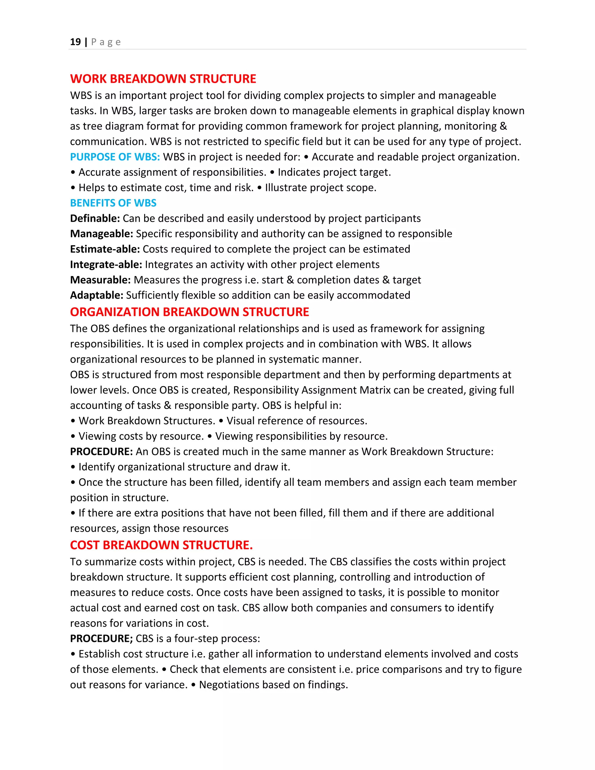 19 | P a g e
WORK BREAKDOWN STRUCTURE
WBS is an important project tool for dividing complex projects to simpler and manageable
tasks. In WBS, larger tasks are broken down to manageable elements in graphical display known
as tree diagram format for providing common framework for project planning, monitoring &
communication. WBS is not restricted to specific field but it can be used for any type of project.
PURPOSE OF WBS: WBS in project is needed for: • Accurate and readable project organization.
• Accurate assignment of responsibilities. • Indicates project target.
• Helps to estimate cost, time and risk. • Illustrate project scope.
BENEFITS OF WBS
Definable: Can be described and easily understood by project participants
Manageable: Specific responsibility and authority can be assigned to responsible
Estimate-able: Costs required to complete the project can be estimated
Integrate-able: Integrates an activity with other project elements
Measurable: Measures the progress i.e. start & completion dates & target
Adaptable: Sufficiently flexible so addition can be easily accommodated
ORGANIZATION BREAKDOWN STRUCTURE
The OBS defines the organizational relationships and is used as framework for assigning
responsibilities. It is used in complex projects and in combination with WBS. It allows
organizational resources to be planned in systematic manner.
OBS is structured from most responsible department and then by performing departments at
lower levels. Once OBS is created, Responsibility Assignment Matrix can be created, giving full
accounting of tasks & responsible party. OBS is helpful in:
• Work Breakdown Structures. • Visual reference of resources.
• Viewing costs by resource. • Viewing responsibilities by resource.
PROCEDURE: An OBS is created much in the same manner as Work Breakdown Structure:
• Identify organizational structure and draw it.
• Once the structure has been filled, identify all team members and assign each team member
position in structure.
• If there are extra positions that have not been filled, fill them and if there are additional
resources, assign those resources
COST BREAKDOWN STRUCTURE.
To summarize costs within project, CBS is needed. The CBS classifies the costs within project
breakdown structure. It supports efficient cost planning, controlling and introduction of
measures to reduce costs. Once costs have been assigned to tasks, it is possible to monitor
actual cost and earned cost on task. CBS allow both companies and consumers to identify
reasons for variations in cost.
PROCEDURE; CBS is a four-step process:
• Establish cost structure i.e. gather all information to understand elements involved and costs
of those elements. • Check that elements are consistent i.e. price comparisons and try to figure
out reasons for variance. • Negotiations based on findings.
 