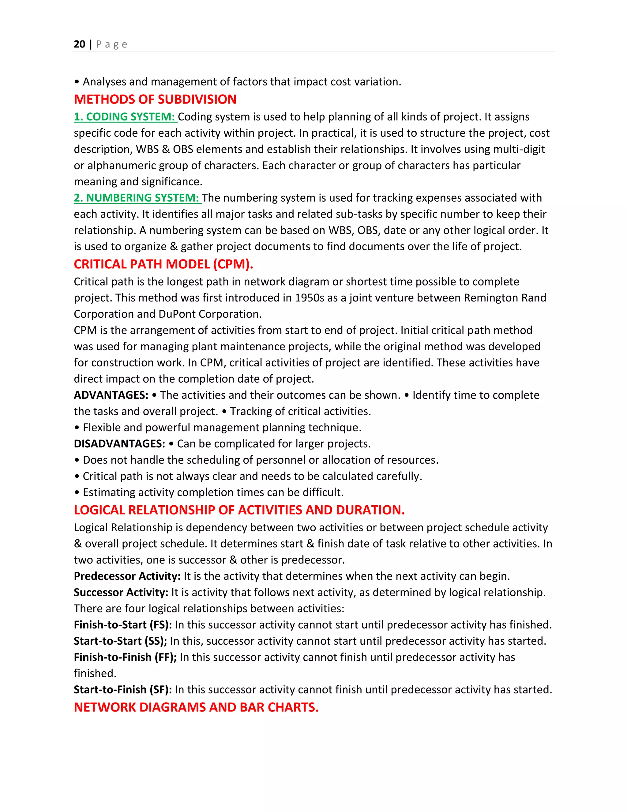 20 | P a g e
• Analyses and management of factors that impact cost variation.
METHODS OF SUBDIVISION
1. CODING SYSTEM: Coding system is used to help planning of all kinds of project. It assigns
specific code for each activity within project. In practical, it is used to structure the project, cost
description, WBS & OBS elements and establish their relationships. It involves using multi-digit
or alphanumeric group of characters. Each character or group of characters has particular
meaning and significance.
2. NUMBERING SYSTEM: The numbering system is used for tracking expenses associated with
each activity. It identifies all major tasks and related sub-tasks by specific number to keep their
relationship. A numbering system can be based on WBS, OBS, date or any other logical order. It
is used to organize & gather project documents to find documents over the life of project.
CRITICAL PATH MODEL (CPM).
Critical path is the longest path in network diagram or shortest time possible to complete
project. This method was first introduced in 1950s as a joint venture between Remington Rand
Corporation and DuPont Corporation.
CPM is the arrangement of activities from start to end of project. Initial critical path method
was used for managing plant maintenance projects, while the original method was developed
for construction work. In CPM, critical activities of project are identified. These activities have
direct impact on the completion date of project.
ADVANTAGES: • The activities and their outcomes can be shown. • Identify time to complete
the tasks and overall project. • Tracking of critical activities.
• Flexible and powerful management planning technique.
DISADVANTAGES: • Can be complicated for larger projects.
• Does not handle the scheduling of personnel or allocation of resources.
• Critical path is not always clear and needs to be calculated carefully.
• Estimating activity completion times can be difficult.
LOGICAL RELATIONSHIP OF ACTIVITIES AND DURATION.
Logical Relationship is dependency between two activities or between project schedule activity
& overall project schedule. It determines start & finish date of task relative to other activities. In
two activities, one is successor & other is predecessor.
Predecessor Activity: It is the activity that determines when the next activity can begin.
Successor Activity: It is activity that follows next activity, as determined by logical relationship.
There are four logical relationships between activities:
Finish-to-Start (FS): In this successor activity cannot start until predecessor activity has finished.
Start-to-Start (SS); In this, successor activity cannot start until predecessor activity has started.
Finish-to-Finish (FF); In this successor activity cannot finish until predecessor activity has
finished.
Start-to-Finish (SF): In this successor activity cannot finish until predecessor activity has started.
NETWORK DIAGRAMS AND BAR CHARTS.
 