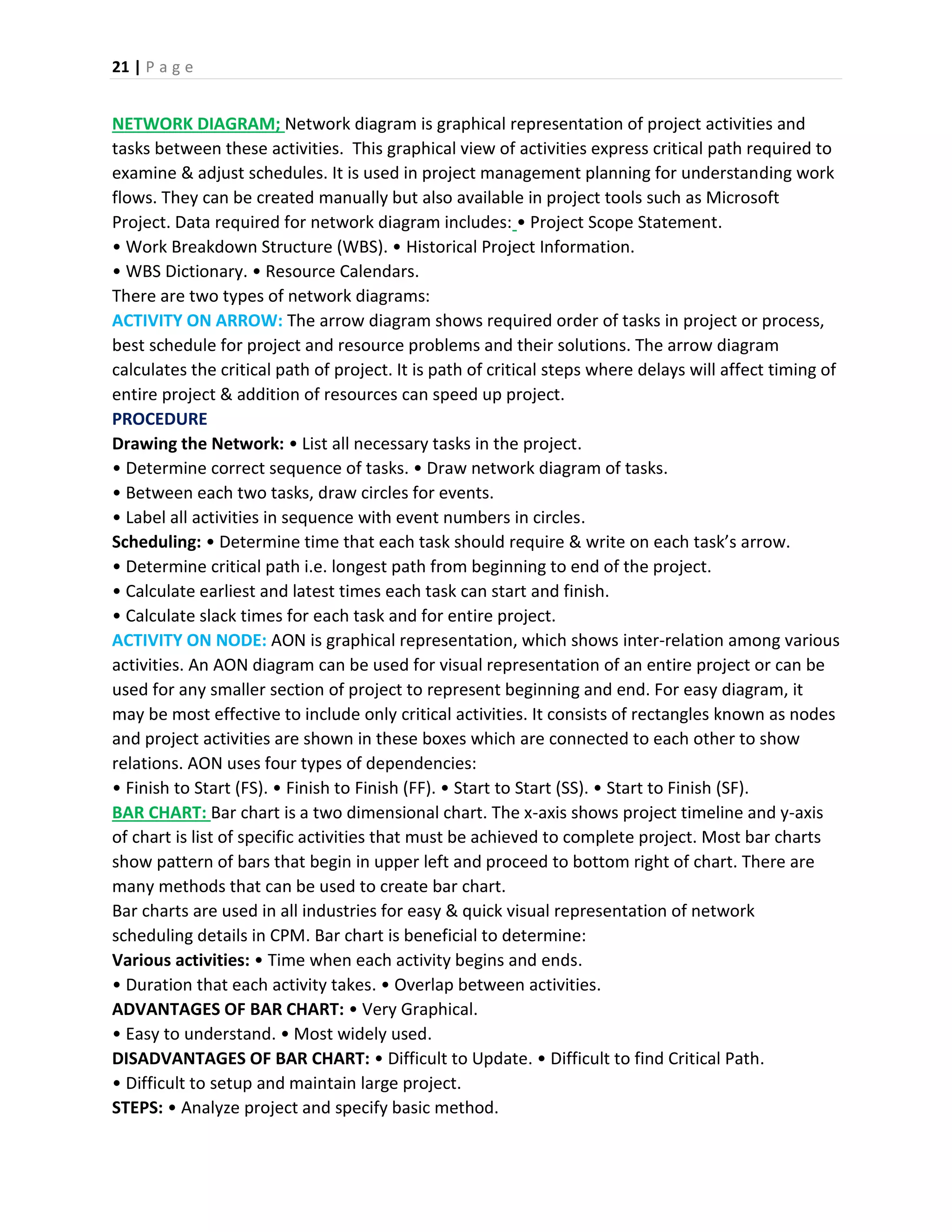 21 | P a g e
NETWORK DIAGRAM; Network diagram is graphical representation of project activities and
tasks between these activities. This graphical view of activities express critical path required to
examine & adjust schedules. It is used in project management planning for understanding work
flows. They can be created manually but also available in project tools such as Microsoft
Project. Data required for network diagram includes: • Project Scope Statement.
• Work Breakdown Structure (WBS). • Historical Project Information.
• WBS Dictionary. • Resource Calendars.
There are two types of network diagrams:
ACTIVITY ON ARROW: The arrow diagram shows required order of tasks in project or process,
best schedule for project and resource problems and their solutions. The arrow diagram
calculates the critical path of project. It is path of critical steps where delays will affect timing of
entire project & addition of resources can speed up project.
PROCEDURE
Drawing the Network: • List all necessary tasks in the project.
• Determine correct sequence of tasks. • Draw network diagram of tasks.
• Between each two tasks, draw circles for events.
• Label all activities in sequence with event numbers in circles.
Scheduling: • Determine time that each task should require & write on each task’s arrow.
• Determine critical path i.e. longest path from beginning to end of the project.
• Calculate earliest and latest times each task can start and finish.
• Calculate slack times for each task and for entire project.
ACTIVITY ON NODE: AON is graphical representation, which shows inter-relation among various
activities. An AON diagram can be used for visual representation of an entire project or can be
used for any smaller section of project to represent beginning and end. For easy diagram, it
may be most effective to include only critical activities. It consists of rectangles known as nodes
and project activities are shown in these boxes which are connected to each other to show
relations. AON uses four types of dependencies:
• Finish to Start (FS). • Finish to Finish (FF). • Start to Start (SS). • Start to Finish (SF).
BAR CHART: Bar chart is a two dimensional chart. The x-axis shows project timeline and y-axis
of chart is list of specific activities that must be achieved to complete project. Most bar charts
show pattern of bars that begin in upper left and proceed to bottom right of chart. There are
many methods that can be used to create bar chart.
Bar charts are used in all industries for easy & quick visual representation of network
scheduling details in CPM. Bar chart is beneficial to determine:
Various activities: • Time when each activity begins and ends.
• Duration that each activity takes. • Overlap between activities.
ADVANTAGES OF BAR CHART: • Very Graphical.
• Easy to understand. • Most widely used.
DISADVANTAGES OF BAR CHART: • Difficult to Update. • Difficult to find Critical Path.
• Difficult to setup and maintain large project.
STEPS: • Analyze project and specify basic method.
 
