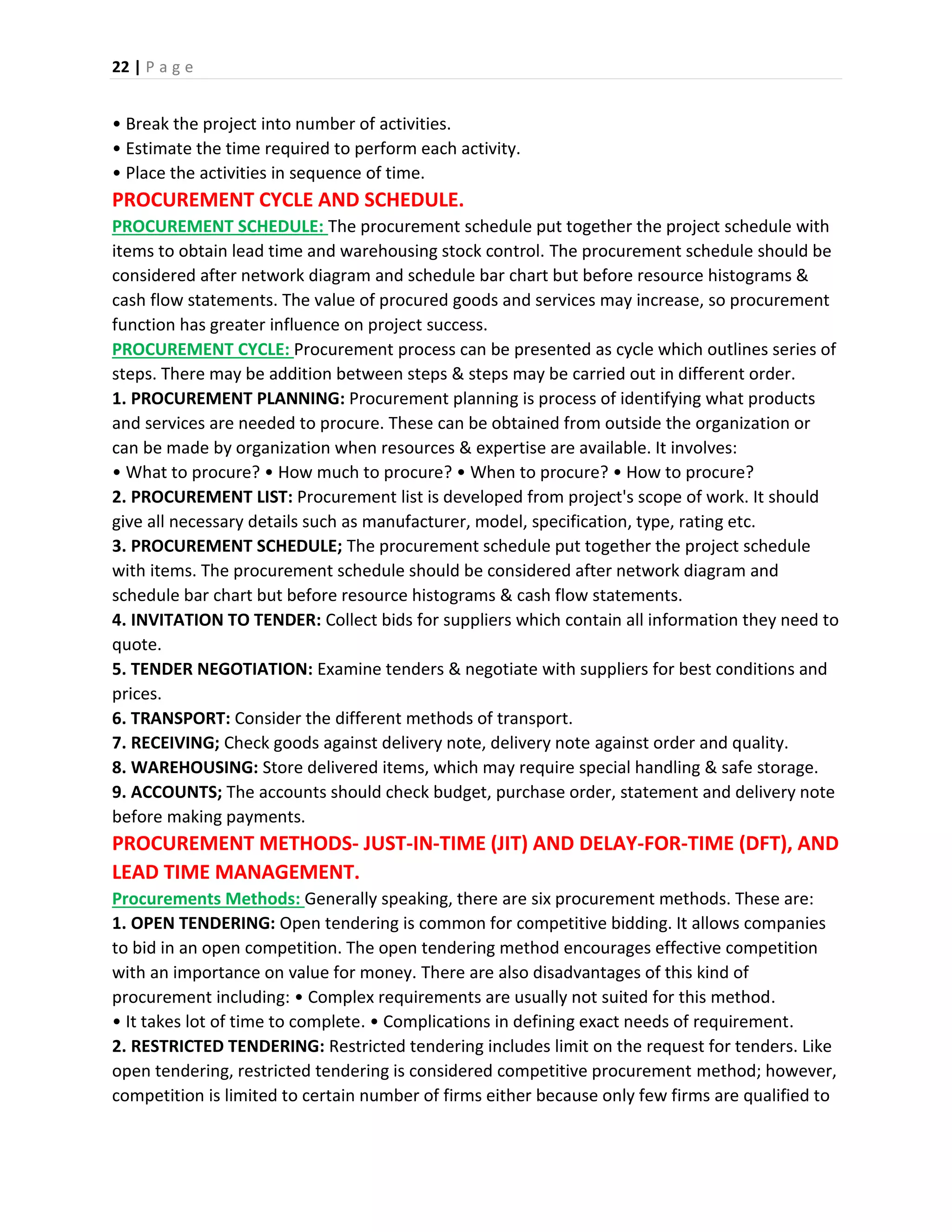 22 | P a g e
• Break the project into number of activities.
• Estimate the time required to perform each activity.
• Place the activities in sequence of time.
PROCUREMENT CYCLE AND SCHEDULE.
PROCUREMENT SCHEDULE: The procurement schedule put together the project schedule with
items to obtain lead time and warehousing stock control. The procurement schedule should be
considered after network diagram and schedule bar chart but before resource histograms &
cash flow statements. The value of procured goods and services may increase, so procurement
function has greater influence on project success.
PROCUREMENT CYCLE: Procurement process can be presented as cycle which outlines series of
steps. There may be addition between steps & steps may be carried out in different order.
1. PROCUREMENT PLANNING: Procurement planning is process of identifying what products
and services are needed to procure. These can be obtained from outside the organization or
can be made by organization when resources & expertise are available. It involves:
• What to procure? • How much to procure? • When to procure? • How to procure?
2. PROCUREMENT LIST: Procurement list is developed from project's scope of work. It should
give all necessary details such as manufacturer, model, specification, type, rating etc.
3. PROCUREMENT SCHEDULE; The procurement schedule put together the project schedule
with items. The procurement schedule should be considered after network diagram and
schedule bar chart but before resource histograms & cash flow statements.
4. INVITATION TO TENDER: Collect bids for suppliers which contain all information they need to
quote.
5. TENDER NEGOTIATION: Examine tenders & negotiate with suppliers for best conditions and
prices.
6. TRANSPORT: Consider the different methods of transport.
7. RECEIVING; Check goods against delivery note, delivery note against order and quality.
8. WAREHOUSING: Store delivered items, which may require special handling & safe storage.
9. ACCOUNTS; The accounts should check budget, purchase order, statement and delivery note
before making payments.
PROCUREMENT METHODS- JUST-IN-TIME (JIT) AND DELAY-FOR-TIME (DFT), AND
LEAD TIME MANAGEMENT.
Procurements Methods: Generally speaking, there are six procurement methods. These are:
1. OPEN TENDERING: Open tendering is common for competitive bidding. It allows companies
to bid in an open competition. The open tendering method encourages effective competition
with an importance on value for money. There are also disadvantages of this kind of
procurement including: • Complex requirements are usually not suited for this method.
• It takes lot of time to complete. • Complications in defining exact needs of requirement.
2. RESTRICTED TENDERING: Restricted tendering includes limit on the request for tenders. Like
open tendering, restricted tendering is considered competitive procurement method; however,
competition is limited to certain number of firms either because only few firms are qualified to
 