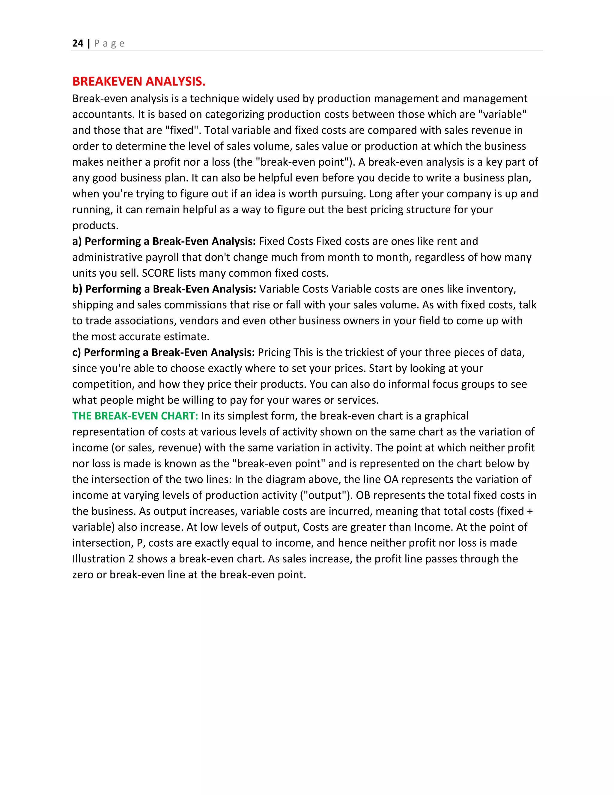 24 | P a g e
BREAKEVEN ANALYSIS.
Break-even analysis is a technique widely used by production management and management
accountants. It is based on categorizing production costs between those which are "variable"
and those that are "fixed". Total variable and fixed costs are compared with sales revenue in
order to determine the level of sales volume, sales value or production at which the business
makes neither a profit nor a loss (the "break-even point"). A break-even analysis is a key part of
any good business plan. It can also be helpful even before you decide to write a business plan,
when you're trying to figure out if an idea is worth pursuing. Long after your company is up and
running, it can remain helpful as a way to figure out the best pricing structure for your
products.
a) Performing a Break-Even Analysis: Fixed Costs Fixed costs are ones like rent and
administrative payroll that don't change much from month to month, regardless of how many
units you sell. SCORE lists many common fixed costs.
b) Performing a Break-Even Analysis: Variable Costs Variable costs are ones like inventory,
shipping and sales commissions that rise or fall with your sales volume. As with fixed costs, talk
to trade associations, vendors and even other business owners in your field to come up with
the most accurate estimate.
c) Performing a Break-Even Analysis: Pricing This is the trickiest of your three pieces of data,
since you're able to choose exactly where to set your prices. Start by looking at your
competition, and how they price their products. You can also do informal focus groups to see
what people might be willing to pay for your wares or services.
THE BREAK-EVEN CHART: In its simplest form, the break-even chart is a graphical
representation of costs at various levels of activity shown on the same chart as the variation of
income (or sales, revenue) with the same variation in activity. The point at which neither profit
nor loss is made is known as the "break-even point" and is represented on the chart below by
the intersection of the two lines: In the diagram above, the line OA represents the variation of
income at varying levels of production activity ("output"). OB represents the total fixed costs in
the business. As output increases, variable costs are incurred, meaning that total costs (fixed +
variable) also increase. At low levels of output, Costs are greater than Income. At the point of
intersection, P, costs are exactly equal to income, and hence neither profit nor loss is made
Illustration 2 shows a break-even chart. As sales increase, the profit line passes through the
zero or break-even line at the break-even point.
 