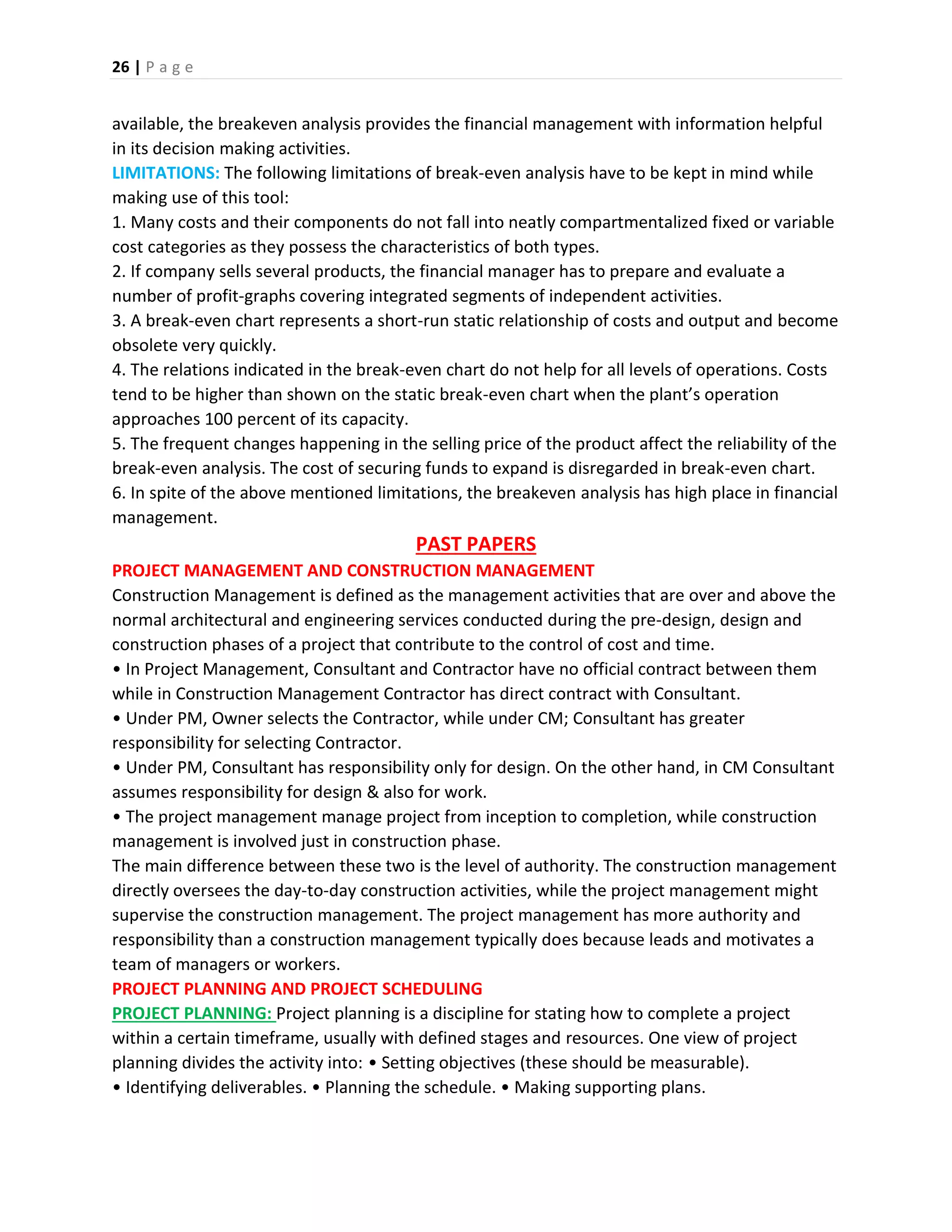 26 | P a g e
available, the breakeven analysis provides the financial management with information helpful
in its decision making activities.
LIMITATIONS: The following limitations of break-even analysis have to be kept in mind while
making use of this tool:
1. Many costs and their components do not fall into neatly compartmentalized fixed or variable
cost categories as they possess the characteristics of both types.
2. If company sells several products, the financial manager has to prepare and evaluate a
number of profit-graphs covering integrated segments of independent activities.
3. A break-even chart represents a short-run static relationship of costs and output and become
obsolete very quickly.
4. The relations indicated in the break-even chart do not help for all levels of operations. Costs
tend to be higher than shown on the static break-even chart when the plant’s operation
approaches 100 percent of its capacity.
5. The frequent changes happening in the selling price of the product affect the reliability of the
break-even analysis. The cost of securing funds to expand is disregarded in break-even chart.
6. In spite of the above mentioned limitations, the breakeven analysis has high place in financial
management.
PAST PAPERS
PROJECT MANAGEMENT AND CONSTRUCTION MANAGEMENT
Construction Management is defined as the management activities that are over and above the
normal architectural and engineering services conducted during the pre-design, design and
construction phases of a project that contribute to the control of cost and time.
• In Project Management, Consultant and Contractor have no official contract between them
while in Construction Management Contractor has direct contract with Consultant.
• Under PM, Owner selects the Contractor, while under CM; Consultant has greater
responsibility for selecting Contractor.
• Under PM, Consultant has responsibility only for design. On the other hand, in CM Consultant
assumes responsibility for design & also for work.
• The project management manage project from inception to completion, while construction
management is involved just in construction phase.
The main difference between these two is the level of authority. The construction management
directly oversees the day-to-day construction activities, while the project management might
supervise the construction management. The project management has more authority and
responsibility than a construction management typically does because leads and motivates a
team of managers or workers.
PROJECT PLANNING AND PROJECT SCHEDULING
PROJECT PLANNING: Project planning is a discipline for stating how to complete a project
within a certain timeframe, usually with defined stages and resources. One view of project
planning divides the activity into: • Setting objectives (these should be measurable).
• Identifying deliverables. • Planning the schedule. • Making supporting plans.
 