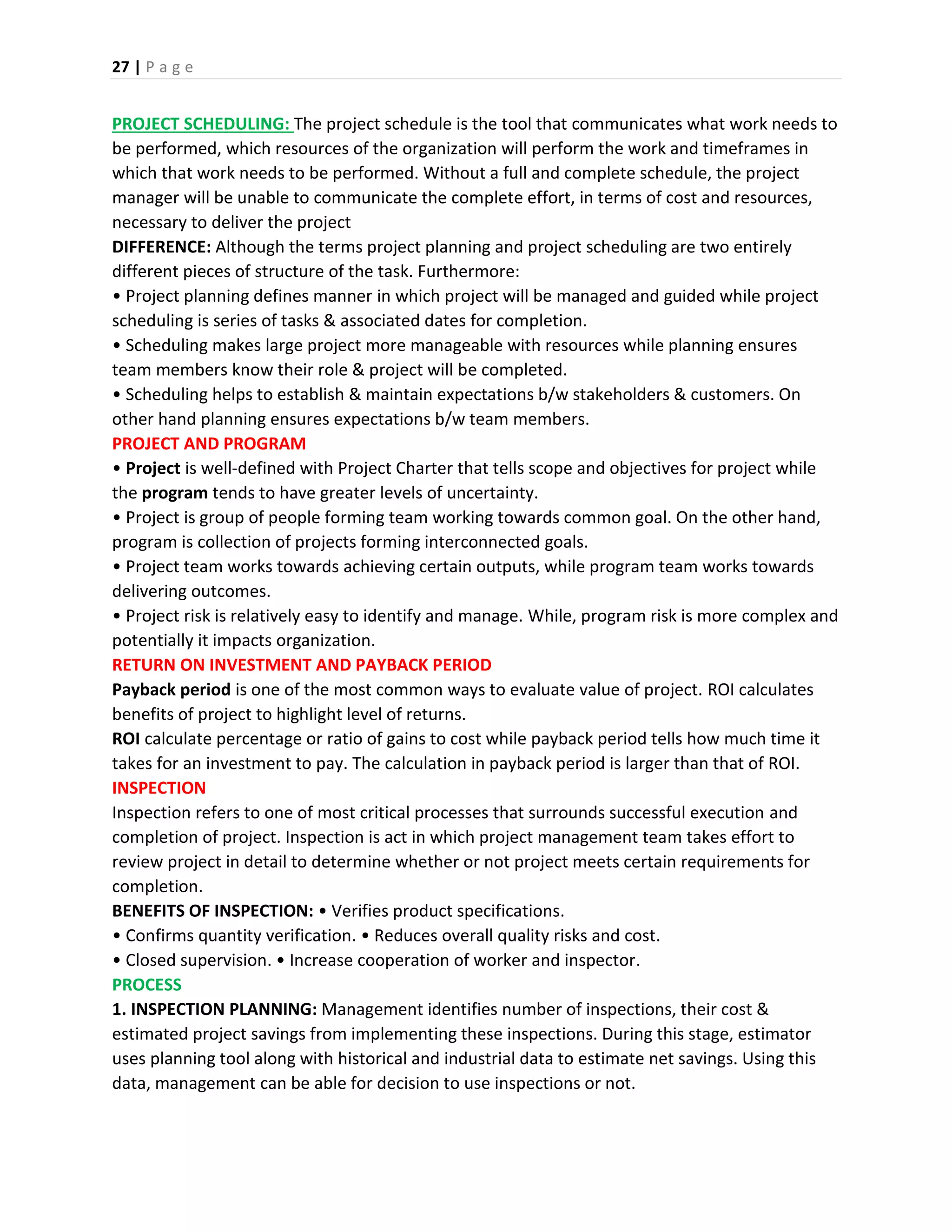 27 | P a g e
PROJECT SCHEDULING: The project schedule is the tool that communicates what work needs to
be performed, which resources of the organization will perform the work and timeframes in
which that work needs to be performed. Without a full and complete schedule, the project
manager will be unable to communicate the complete effort, in terms of cost and resources,
necessary to deliver the project
DIFFERENCE: Although the terms project planning and project scheduling are two entirely
different pieces of structure of the task. Furthermore:
• Project planning defines manner in which project will be managed and guided while project
scheduling is series of tasks & associated dates for completion.
• Scheduling makes large project more manageable with resources while planning ensures
team members know their role & project will be completed.
• Scheduling helps to establish & maintain expectations b/w stakeholders & customers. On
other hand planning ensures expectations b/w team members.
PROJECT AND PROGRAM
• Project is well-defined with Project Charter that tells scope and objectives for project while
the program tends to have greater levels of uncertainty.
• Project is group of people forming team working towards common goal. On the other hand,
program is collection of projects forming interconnected goals.
• Project team works towards achieving certain outputs, while program team works towards
delivering outcomes.
• Project risk is relatively easy to identify and manage. While, program risk is more complex and
potentially it impacts organization.
RETURN ON INVESTMENT AND PAYBACK PERIOD
Payback period is one of the most common ways to evaluate value of project. ROI calculates
benefits of project to highlight level of returns.
ROI calculate percentage or ratio of gains to cost while payback period tells how much time it
takes for an investment to pay. The calculation in payback period is larger than that of ROI.
INSPECTION
Inspection refers to one of most critical processes that surrounds successful execution and
completion of project. Inspection is act in which project management team takes effort to
review project in detail to determine whether or not project meets certain requirements for
completion.
BENEFITS OF INSPECTION: • Verifies product specifications.
• Confirms quantity verification. • Reduces overall quality risks and cost.
• Closed supervision. • Increase cooperation of worker and inspector.
PROCESS
1. INSPECTION PLANNING: Management identifies number of inspections, their cost &
estimated project savings from implementing these inspections. During this stage, estimator
uses planning tool along with historical and industrial data to estimate net savings. Using this
data, management can be able for decision to use inspections or not.
 
