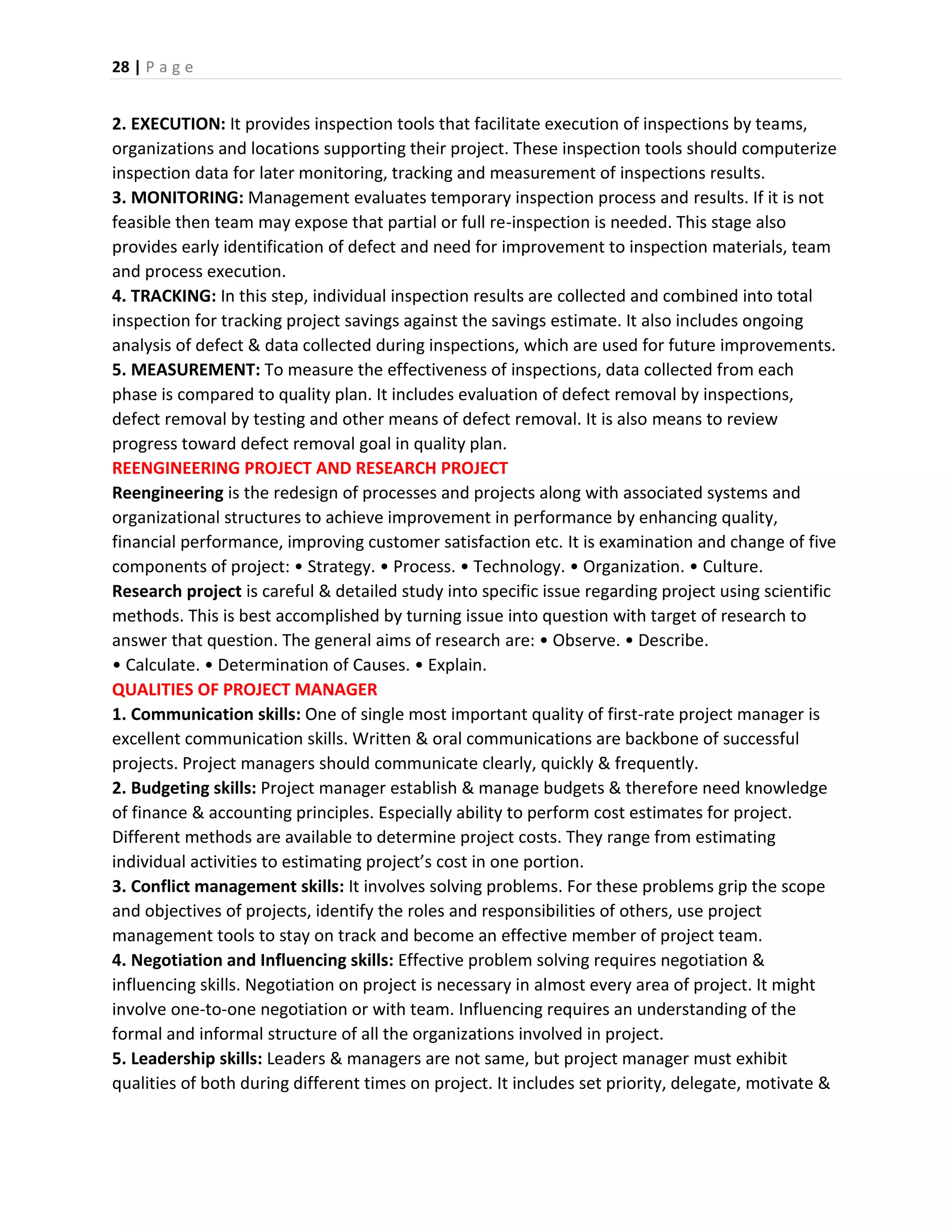 28 | P a g e
2. EXECUTION: It provides inspection tools that facilitate execution of inspections by teams,
organizations and locations supporting their project. These inspection tools should computerize
inspection data for later monitoring, tracking and measurement of inspections results.
3. MONITORING: Management evaluates temporary inspection process and results. If it is not
feasible then team may expose that partial or full re-inspection is needed. This stage also
provides early identification of defect and need for improvement to inspection materials, team
and process execution.
4. TRACKING: In this step, individual inspection results are collected and combined into total
inspection for tracking project savings against the savings estimate. It also includes ongoing
analysis of defect & data collected during inspections, which are used for future improvements.
5. MEASUREMENT: To measure the effectiveness of inspections, data collected from each
phase is compared to quality plan. It includes evaluation of defect removal by inspections,
defect removal by testing and other means of defect removal. It is also means to review
progress toward defect removal goal in quality plan.
REENGINEERING PROJECT AND RESEARCH PROJECT
Reengineering is the redesign of processes and projects along with associated systems and
organizational structures to achieve improvement in performance by enhancing quality,
financial performance, improving customer satisfaction etc. It is examination and change of five
components of project: • Strategy. • Process. • Technology. • Organization. • Culture.
Research project is careful & detailed study into specific issue regarding project using scientific
methods. This is best accomplished by turning issue into question with target of research to
answer that question. The general aims of research are: • Observe. • Describe.
• Calculate. • Determination of Causes. • Explain.
QUALITIES OF PROJECT MANAGER
1. Communication skills: One of single most important quality of first-rate project manager is
excellent communication skills. Written & oral communications are backbone of successful
projects. Project managers should communicate clearly, quickly & frequently.
2. Budgeting skills: Project manager establish & manage budgets & therefore need knowledge
of finance & accounting principles. Especially ability to perform cost estimates for project.
Different methods are available to determine project costs. They range from estimating
individual activities to estimating project’s cost in one portion.
3. Conflict management skills: It involves solving problems. For these problems grip the scope
and objectives of projects, identify the roles and responsibilities of others, use project
management tools to stay on track and become an effective member of project team.
4. Negotiation and Influencing skills: Effective problem solving requires negotiation &
influencing skills. Negotiation on project is necessary in almost every area of project. It might
involve one-to-one negotiation or with team. Influencing requires an understanding of the
formal and informal structure of all the organizations involved in project.
5. Leadership skills: Leaders & managers are not same, but project manager must exhibit
qualities of both during different times on project. It includes set priority, delegate, motivate &
 