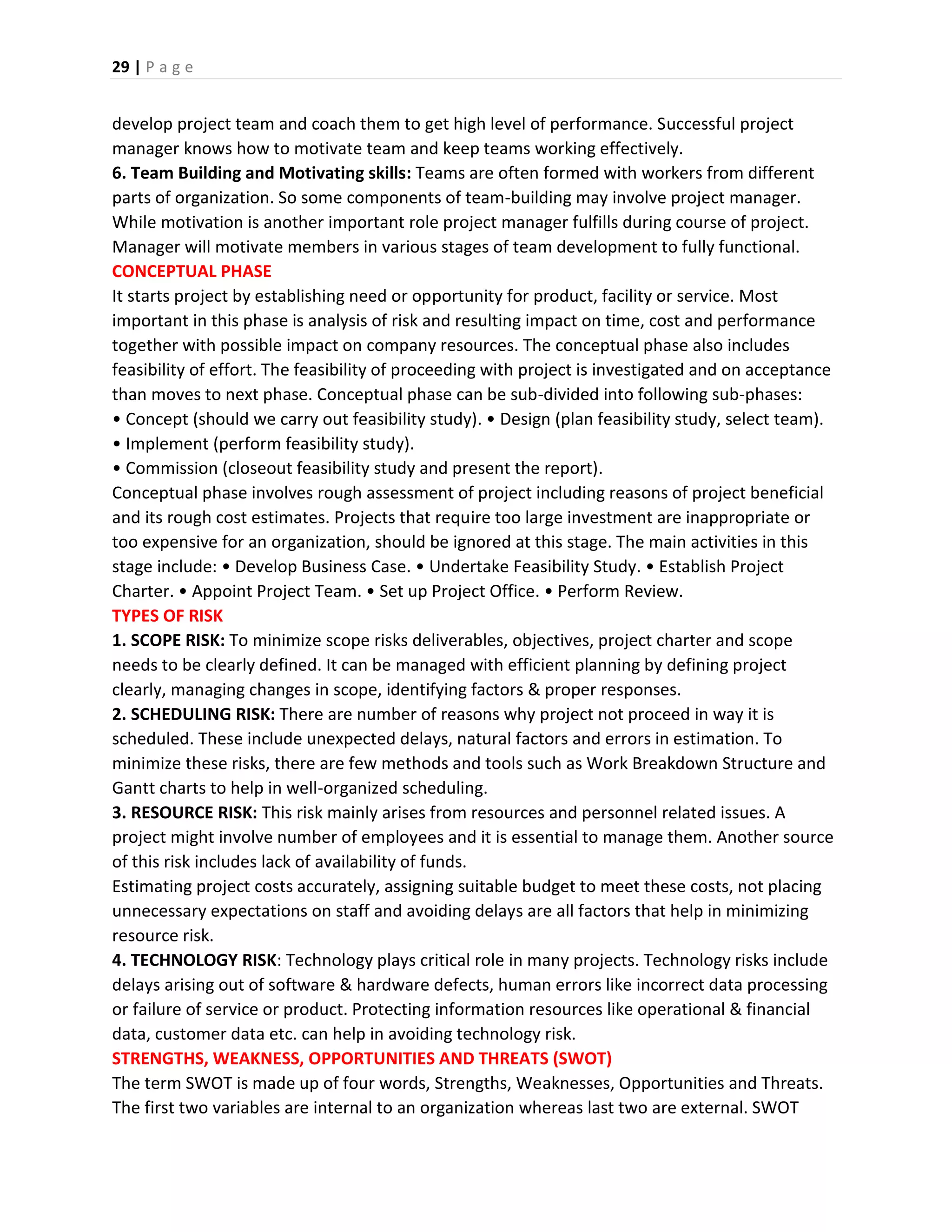 29 | P a g e
develop project team and coach them to get high level of performance. Successful project
manager knows how to motivate team and keep teams working effectively.
6. Team Building and Motivating skills: Teams are often formed with workers from different
parts of organization. So some components of team-building may involve project manager.
While motivation is another important role project manager fulfills during course of project.
Manager will motivate members in various stages of team development to fully functional.
CONCEPTUAL PHASE
It starts project by establishing need or opportunity for product, facility or service. Most
important in this phase is analysis of risk and resulting impact on time, cost and performance
together with possible impact on company resources. The conceptual phase also includes
feasibility of effort. The feasibility of proceeding with project is investigated and on acceptance
than moves to next phase. Conceptual phase can be sub-divided into following sub-phases:
• Concept (should we carry out feasibility study). • Design (plan feasibility study, select team).
• Implement (perform feasibility study).
• Commission (closeout feasibility study and present the report).
Conceptual phase involves rough assessment of project including reasons of project beneficial
and its rough cost estimates. Projects that require too large investment are inappropriate or
too expensive for an organization, should be ignored at this stage. The main activities in this
stage include: • Develop Business Case. • Undertake Feasibility Study. • Establish Project
Charter. • Appoint Project Team. • Set up Project Office. • Perform Review.
TYPES OF RISK
1. SCOPE RISK: To minimize scope risks deliverables, objectives, project charter and scope
needs to be clearly defined. It can be managed with efficient planning by defining project
clearly, managing changes in scope, identifying factors & proper responses.
2. SCHEDULING RISK: There are number of reasons why project not proceed in way it is
scheduled. These include unexpected delays, natural factors and errors in estimation. To
minimize these risks, there are few methods and tools such as Work Breakdown Structure and
Gantt charts to help in well-organized scheduling.
3. RESOURCE RISK: This risk mainly arises from resources and personnel related issues. A
project might involve number of employees and it is essential to manage them. Another source
of this risk includes lack of availability of funds.
Estimating project costs accurately, assigning suitable budget to meet these costs, not placing
unnecessary expectations on staff and avoiding delays are all factors that help in minimizing
resource risk.
4. TECHNOLOGY RISK: Technology plays critical role in many projects. Technology risks include
delays arising out of software & hardware defects, human errors like incorrect data processing
or failure of service or product. Protecting information resources like operational & financial
data, customer data etc. can help in avoiding technology risk.
STRENGTHS, WEAKNESS, OPPORTUNITIES AND THREATS (SWOT)
The term SWOT is made up of four words, Strengths, Weaknesses, Opportunities and Threats.
The first two variables are internal to an organization whereas last two are external. SWOT
 