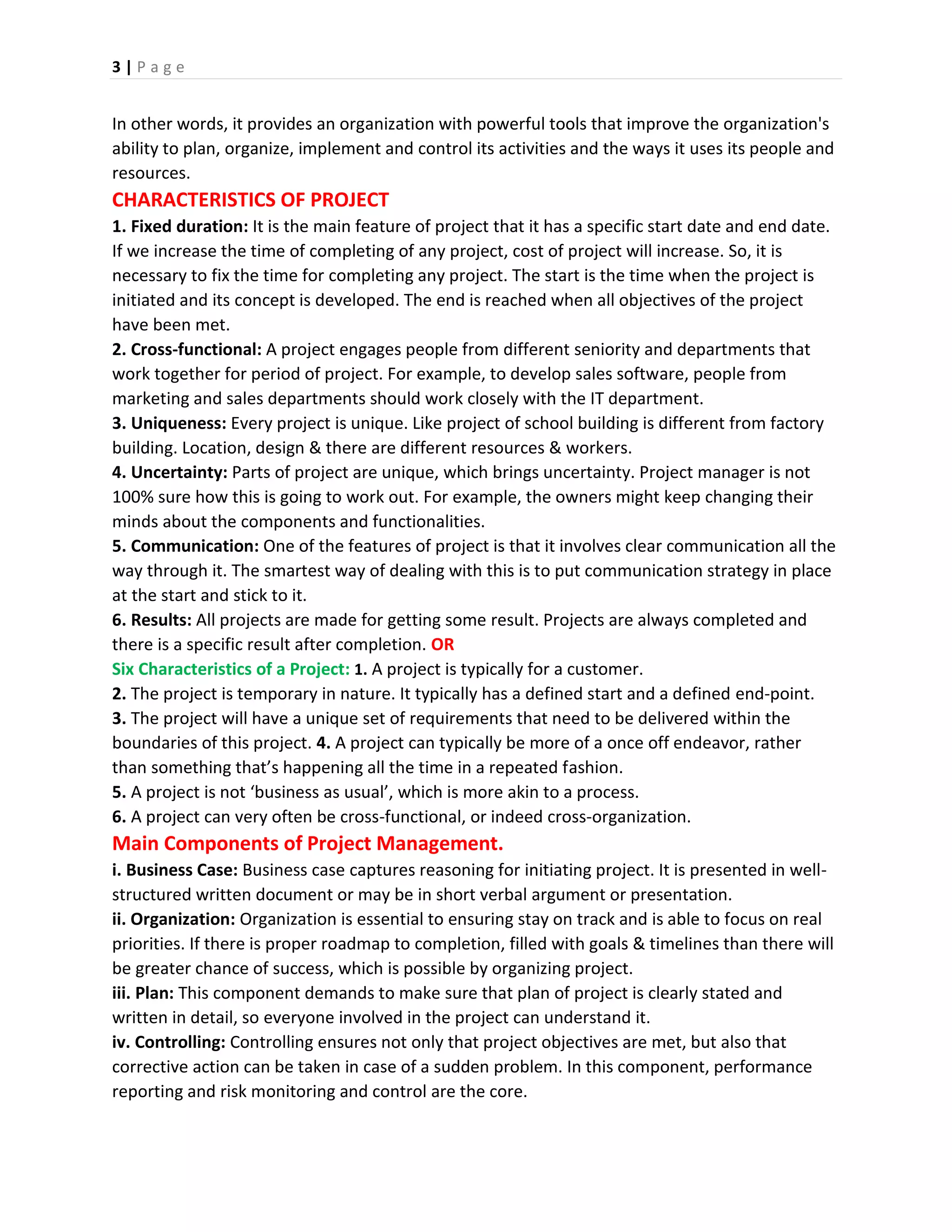 3 | P a g e
In other words, it provides an organization with powerful tools that improve the organization's
ability to plan, organize, implement and control its activities and the ways it uses its people and
resources.
CHARACTERISTICS OF PROJECT
1. Fixed duration: It is the main feature of project that it has a specific start date and end date.
If we increase the time of completing of any project, cost of project will increase. So, it is
necessary to fix the time for completing any project. The start is the time when the project is
initiated and its concept is developed. The end is reached when all objectives of the project
have been met.
2. Cross-functional: A project engages people from different seniority and departments that
work together for period of project. For example, to develop sales software, people from
marketing and sales departments should work closely with the IT department.
3. Uniqueness: Every project is unique. Like project of school building is different from factory
building. Location, design & there are different resources & workers.
4. Uncertainty: Parts of project are unique, which brings uncertainty. Project manager is not
100% sure how this is going to work out. For example, the owners might keep changing their
minds about the components and functionalities.
5. Communication: One of the features of project is that it involves clear communication all the
way through it. The smartest way of dealing with this is to put communication strategy in place
at the start and stick to it.
6. Results: All projects are made for getting some result. Projects are always completed and
there is a specific result after completion. OR
Six Characteristics of a Project: 1. A project is typically for a customer.
2. The project is temporary in nature. It typically has a defined start and a defined end-point.
3. The project will have a unique set of requirements that need to be delivered within the
boundaries of this project. 4. A project can typically be more of a once off endeavor, rather
than something that’s happening all the time in a repeated fashion.
5. A project is not ‘business as usual’, which is more akin to a process.
6. A project can very often be cross-functional, or indeed cross-organization.
Main Components of Project Management.
i. Business Case: Business case captures reasoning for initiating project. It is presented in well-
structured written document or may be in short verbal argument or presentation.
ii. Organization: Organization is essential to ensuring stay on track and is able to focus on real
priorities. If there is proper roadmap to completion, filled with goals & timelines than there will
be greater chance of success, which is possible by organizing project.
iii. Plan: This component demands to make sure that plan of project is clearly stated and
written in detail, so everyone involved in the project can understand it.
iv. Controlling: Controlling ensures not only that project objectives are met, but also that
corrective action can be taken in case of a sudden problem. In this component, performance
reporting and risk monitoring and control are the core.
 