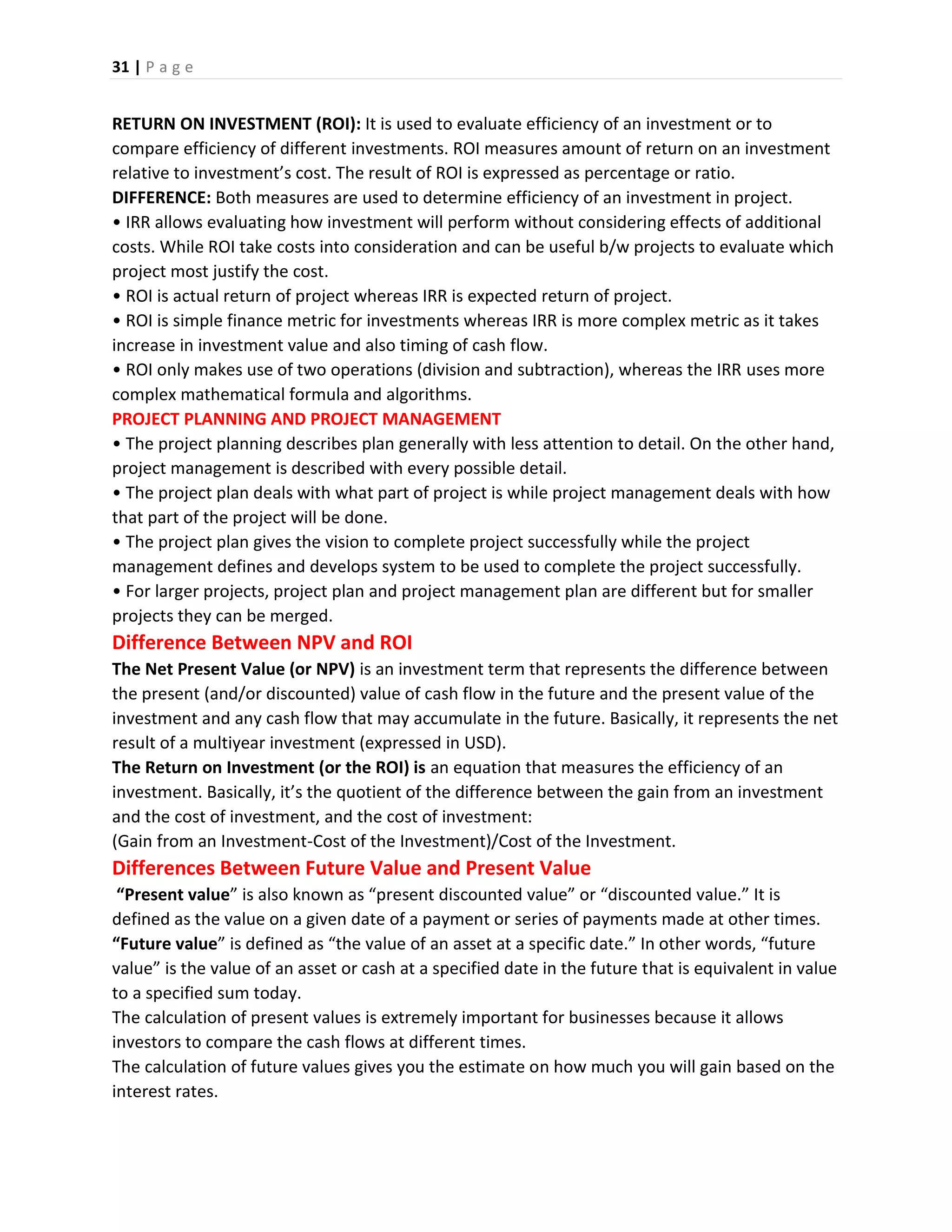 31 | P a g e
RETURN ON INVESTMENT (ROI): It is used to evaluate efficiency of an investment or to
compare efficiency of different investments. ROI measures amount of return on an investment
relative to investment’s cost. The result of ROI is expressed as percentage or ratio.
DIFFERENCE: Both measures are used to determine efficiency of an investment in project.
• IRR allows evaluating how investment will perform without considering effects of additional
costs. While ROI take costs into consideration and can be useful b/w projects to evaluate which
project most justify the cost.
• ROI is actual return of project whereas IRR is expected return of project.
• ROI is simple finance metric for investments whereas IRR is more complex metric as it takes
increase in investment value and also timing of cash flow.
• ROI only makes use of two operations (division and subtraction), whereas the IRR uses more
complex mathematical formula and algorithms.
PROJECT PLANNING AND PROJECT MANAGEMENT
• The project planning describes plan generally with less attention to detail. On the other hand,
project management is described with every possible detail.
• The project plan deals with what part of project is while project management deals with how
that part of the project will be done.
• The project plan gives the vision to complete project successfully while the project
management defines and develops system to be used to complete the project successfully.
• For larger projects, project plan and project management plan are different but for smaller
projects they can be merged.
Difference Between NPV and ROI
The Net Present Value (or NPV) is an investment term that represents the difference between
the present (and/or discounted) value of cash flow in the future and the present value of the
investment and any cash flow that may accumulate in the future. Basically, it represents the net
result of a multiyear investment (expressed in USD).
The Return on Investment (or the ROI) is an equation that measures the efficiency of an
investment. Basically, it’s the quotient of the difference between the gain from an investment
and the cost of investment, and the cost of investment:
(Gain from an Investment-Cost of the Investment)/Cost of the Investment.
Differences Between Future Value and Present Value
“Present value” is also known as “present discounted value” or “discounted value.” It is
defined as the value on a given date of a payment or series of payments made at other times.
“Future value” is defined as “the value of an asset at a specific date.” In other words, “future
value” is the value of an asset or cash at a specified date in the future that is equivalent in value
to a specified sum today.
The calculation of present values is extremely important for businesses because it allows
investors to compare the cash flows at different times.
The calculation of future values gives you the estimate on how much you will gain based on the
interest rates.
 