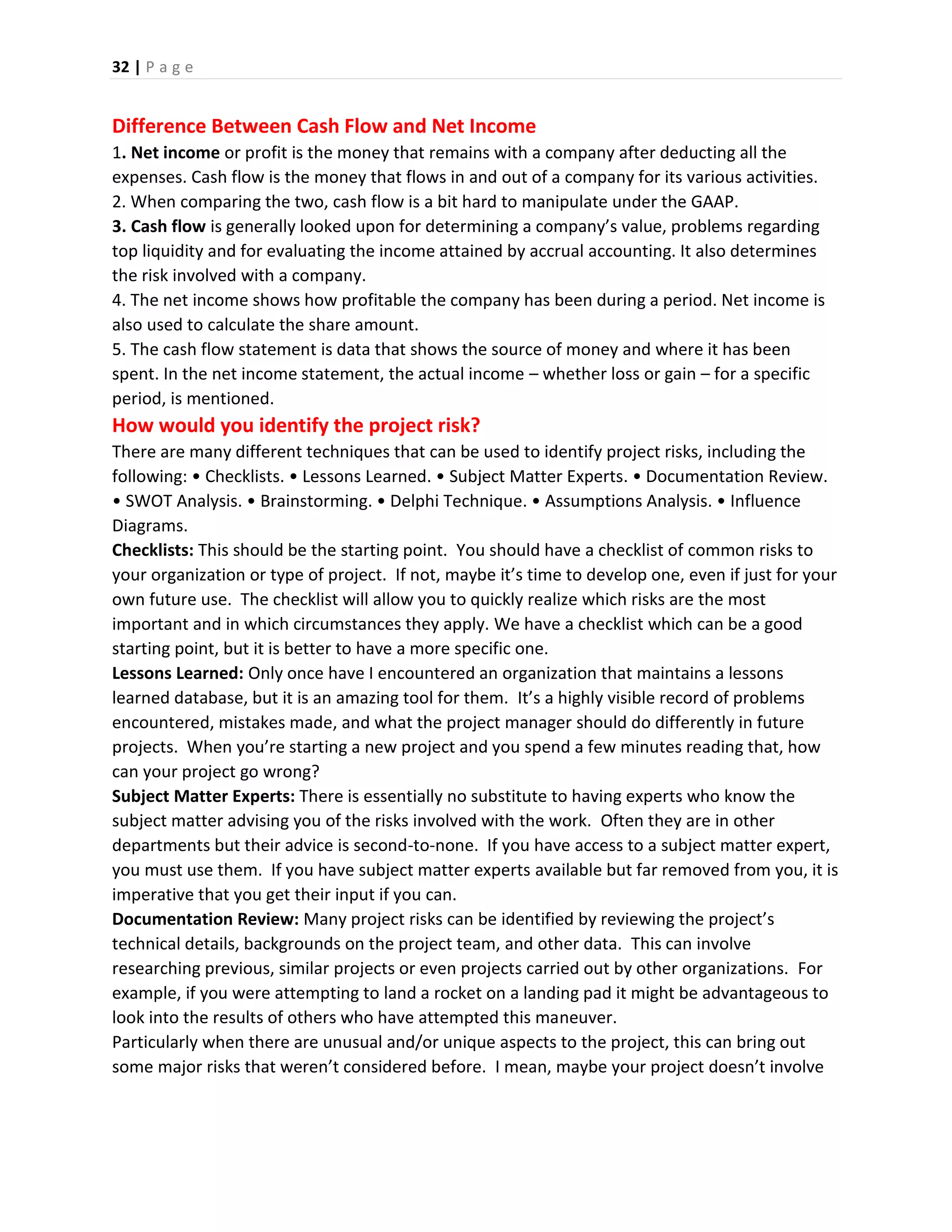 32 | P a g e
Difference Between Cash Flow and Net Income
1. Net income or profit is the money that remains with a company after deducting all the
expenses. Cash flow is the money that flows in and out of a company for its various activities.
2. When comparing the two, cash flow is a bit hard to manipulate under the GAAP.
3. Cash flow is generally looked upon for determining a company’s value, problems regarding
top liquidity and for evaluating the income attained by accrual accounting. It also determines
the risk involved with a company.
4. The net income shows how profitable the company has been during a period. Net income is
also used to calculate the share amount.
5. The cash flow statement is data that shows the source of money and where it has been
spent. In the net income statement, the actual income – whether loss or gain – for a specific
period, is mentioned.
How would you identify the project risk?
There are many different techniques that can be used to identify project risks, including the
following: • Checklists. • Lessons Learned. • Subject Matter Experts. • Documentation Review.
• SWOT Analysis. • Brainstorming. • Delphi Technique. • Assumptions Analysis. • Influence
Diagrams.
Checklists: This should be the starting point. You should have a checklist of common risks to
your organization or type of project. If not, maybe it’s time to develop one, even if just for your
own future use. The checklist will allow you to quickly realize which risks are the most
important and in which circumstances they apply. We have a checklist which can be a good
starting point, but it is better to have a more specific one.
Lessons Learned: Only once have I encountered an organization that maintains a lessons
learned database, but it is an amazing tool for them. It’s a highly visible record of problems
encountered, mistakes made, and what the project manager should do differently in future
projects. When you’re starting a new project and you spend a few minutes reading that, how
can your project go wrong?
Subject Matter Experts: There is essentially no substitute to having experts who know the
subject matter advising you of the risks involved with the work. Often they are in other
departments but their advice is second-to-none. If you have access to a subject matter expert,
you must use them. If you have subject matter experts available but far removed from you, it is
imperative that you get their input if you can.
Documentation Review: Many project risks can be identified by reviewing the project’s
technical details, backgrounds on the project team, and other data. This can involve
researching previous, similar projects or even projects carried out by other organizations. For
example, if you were attempting to land a rocket on a landing pad it might be advantageous to
look into the results of others who have attempted this maneuver.
Particularly when there are unusual and/or unique aspects to the project, this can bring out
some major risks that weren’t considered before. I mean, maybe your project doesn’t involve
 