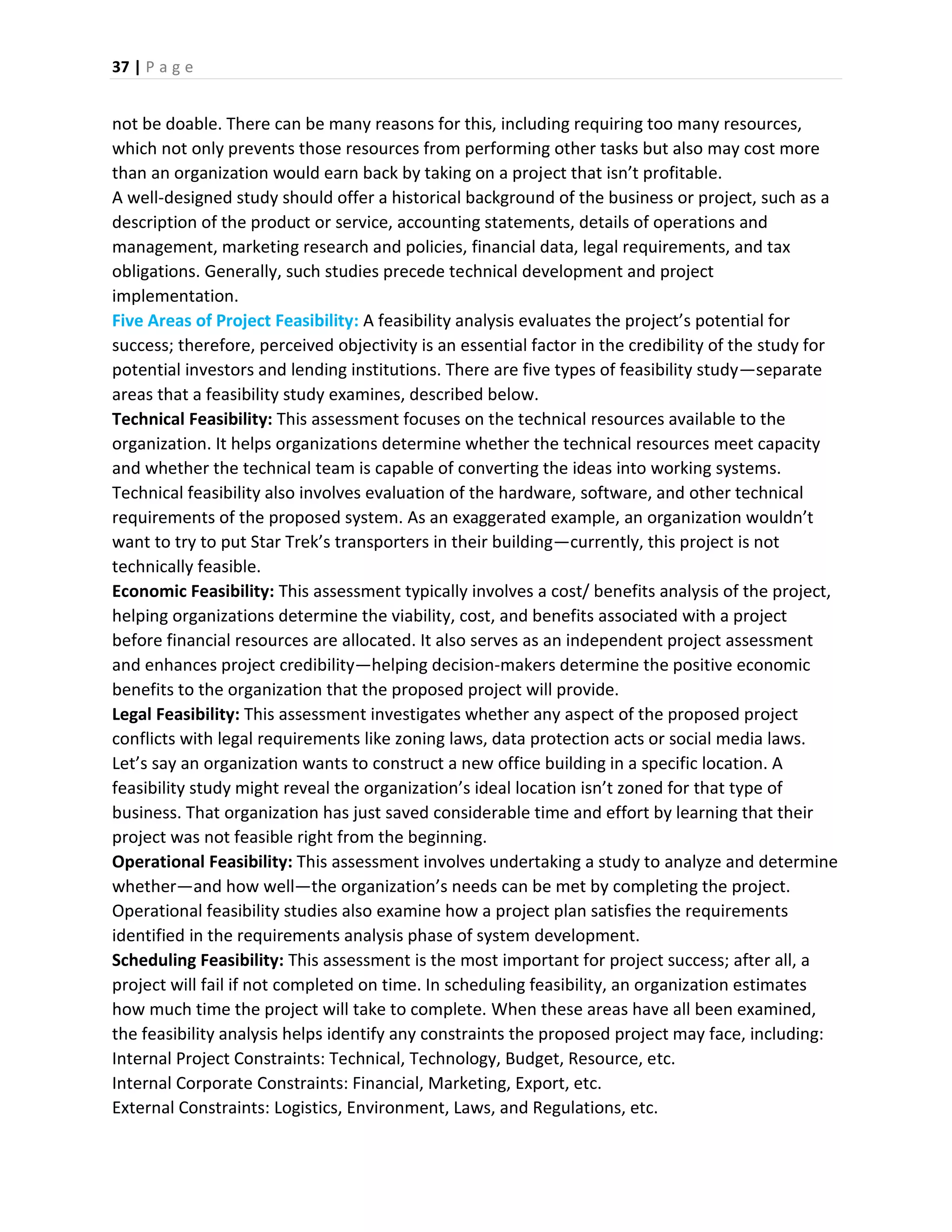 37 | P a g e
not be doable. There can be many reasons for this, including requiring too many resources,
which not only prevents those resources from performing other tasks but also may cost more
than an organization would earn back by taking on a project that isn’t profitable.
A well-designed study should offer a historical background of the business or project, such as a
description of the product or service, accounting statements, details of operations and
management, marketing research and policies, financial data, legal requirements, and tax
obligations. Generally, such studies precede technical development and project
implementation.
Five Areas of Project Feasibility: A feasibility analysis evaluates the project’s potential for
success; therefore, perceived objectivity is an essential factor in the credibility of the study for
potential investors and lending institutions. There are five types of feasibility study—separate
areas that a feasibility study examines, described below.
Technical Feasibility: This assessment focuses on the technical resources available to the
organization. It helps organizations determine whether the technical resources meet capacity
and whether the technical team is capable of converting the ideas into working systems.
Technical feasibility also involves evaluation of the hardware, software, and other technical
requirements of the proposed system. As an exaggerated example, an organization wouldn’t
want to try to put Star Trek’s transporters in their building—currently, this project is not
technically feasible.
Economic Feasibility: This assessment typically involves a cost/ benefits analysis of the project,
helping organizations determine the viability, cost, and benefits associated with a project
before financial resources are allocated. It also serves as an independent project assessment
and enhances project credibility—helping decision-makers determine the positive economic
benefits to the organization that the proposed project will provide.
Legal Feasibility: This assessment investigates whether any aspect of the proposed project
conflicts with legal requirements like zoning laws, data protection acts or social media laws.
Let’s say an organization wants to construct a new office building in a specific location. A
feasibility study might reveal the organization’s ideal location isn’t zoned for that type of
business. That organization has just saved considerable time and effort by learning that their
project was not feasible right from the beginning.
Operational Feasibility: This assessment involves undertaking a study to analyze and determine
whether—and how well—the organization’s needs can be met by completing the project.
Operational feasibility studies also examine how a project plan satisfies the requirements
identified in the requirements analysis phase of system development.
Scheduling Feasibility: This assessment is the most important for project success; after all, a
project will fail if not completed on time. In scheduling feasibility, an organization estimates
how much time the project will take to complete. When these areas have all been examined,
the feasibility analysis helps identify any constraints the proposed project may face, including:
Internal Project Constraints: Technical, Technology, Budget, Resource, etc.
Internal Corporate Constraints: Financial, Marketing, Export, etc.
External Constraints: Logistics, Environment, Laws, and Regulations, etc.
 