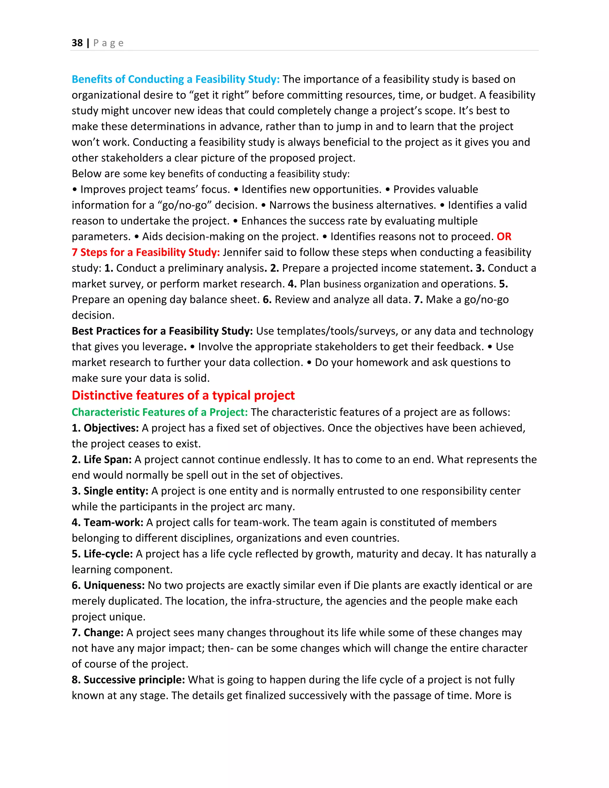 38 | P a g e
Benefits of Conducting a Feasibility Study: The importance of a feasibility study is based on
organizational desire to “get it right” before committing resources, time, or budget. A feasibility
study might uncover new ideas that could completely change a project’s scope. It’s best to
make these determinations in advance, rather than to jump in and to learn that the project
won’t work. Conducting a feasibility study is always beneficial to the project as it gives you and
other stakeholders a clear picture of the proposed project.
Below are some key benefits of conducting a feasibility study:
• Improves project teams’ focus. • Identifies new opportunities. • Provides valuable
information for a “go/no-go” decision. • Narrows the business alternatives. • Identifies a valid
reason to undertake the project. • Enhances the success rate by evaluating multiple
parameters. • Aids decision-making on the project. • Identifies reasons not to proceed. OR
7 Steps for a Feasibility Study: Jennifer said to follow these steps when conducting a feasibility
study: 1. Conduct a preliminary analysis. 2. Prepare a projected income statement. 3. Conduct a
market survey, or perform market research. 4. Plan business organization and operations. 5.
Prepare an opening day balance sheet. 6. Review and analyze all data. 7. Make a go/no-go
decision.
Best Practices for a Feasibility Study: Use templates/tools/surveys, or any data and technology
that gives you leverage. • Involve the appropriate stakeholders to get their feedback. • Use
market research to further your data collection. • Do your homework and ask questions to
make sure your data is solid.
Distinctive features of a typical project
Characteristic Features of a Project: The characteristic features of a project are as follows:
1. Objectives: A project has a fixed set of objectives. Once the objectives have been achieved,
the project ceases to exist.
2. Life Span: A project cannot continue endlessly. It has to come to an end. What represents the
end would normally be spell out in the set of objectives.
3. Single entity: A project is one entity and is normally entrusted to one responsibility center
while the participants in the project arc many.
4. Team-work: A project calls for team-work. The team again is constituted of members
belonging to different disciplines, organizations and even countries.
5. Life-cycle: A project has a life cycle reflected by growth, maturity and decay. It has naturally a
learning component.
6. Uniqueness: No two projects are exactly similar even if Die plants are exactly identical or are
merely duplicated. The location, the infra-structure, the agencies and the people make each
project unique.
7. Change: A project sees many changes throughout its life while some of these changes may
not have any major impact; then- can be some changes which will change the entire character
of course of the project.
8. Successive principle: What is going to happen during the life cycle of a project is not fully
known at any stage. The details get finalized successively with the passage of time. More is
 