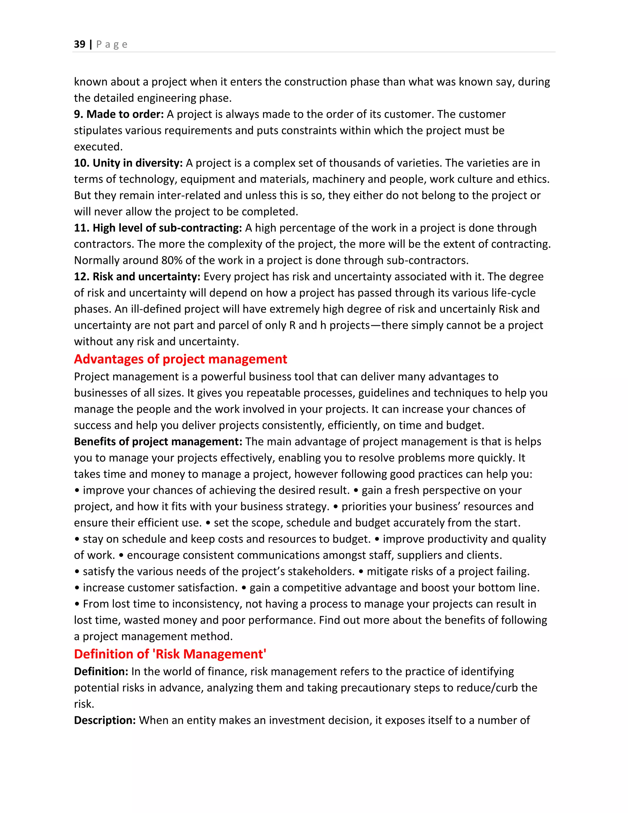39 | P a g e
known about a project when it enters the construction phase than what was known say, during
the detailed engineering phase.
9. Made to order: A project is always made to the order of its customer. The customer
stipulates various requirements and puts constraints within which the project must be
executed.
10. Unity in diversity: A project is a complex set of thousands of varieties. The varieties are in
terms of technology, equipment and materials, machinery and people, work culture and ethics.
But they remain inter-related and unless this is so, they either do not belong to the project or
will never allow the project to be completed.
11. High level of sub-contracting: A high percentage of the work in a project is done through
contractors. The more the complexity of the project, the more will be the extent of contracting.
Normally around 80% of the work in a project is done through sub-contractors.
12. Risk and uncertainty: Every project has risk and uncertainty associated with it. The degree
of risk and uncertainty will depend on how a project has passed through its various life-cycle
phases. An ill-defined project will have extremely high degree of risk and uncertainly Risk and
uncertainty are not part and parcel of only R and h projects—there simply cannot be a project
without any risk and uncertainty.
Advantages of project management
Project management is a powerful business tool that can deliver many advantages to
businesses of all sizes. It gives you repeatable processes, guidelines and techniques to help you
manage the people and the work involved in your projects. It can increase your chances of
success and help you deliver projects consistently, efficiently, on time and budget.
Benefits of project management: The main advantage of project management is that is helps
you to manage your projects effectively, enabling you to resolve problems more quickly. It
takes time and money to manage a project, however following good practices can help you:
• improve your chances of achieving the desired result. • gain a fresh perspective on your
project, and how it fits with your business strategy. • priorities your business’ resources and
ensure their efficient use. • set the scope, schedule and budget accurately from the start.
• stay on schedule and keep costs and resources to budget. • improve productivity and quality
of work. • encourage consistent communications amongst staff, suppliers and clients.
• satisfy the various needs of the project’s stakeholders. • mitigate risks of a project failing.
• increase customer satisfaction. • gain a competitive advantage and boost your bottom line.
• From lost time to inconsistency, not having a process to manage your projects can result in
lost time, wasted money and poor performance. Find out more about the benefits of following
a project management method.
Definition of 'Risk Management'
Definition: In the world of finance, risk management refers to the practice of identifying
potential risks in advance, analyzing them and taking precautionary steps to reduce/curb the
risk.
Description: When an entity makes an investment decision, it exposes itself to a number of
 