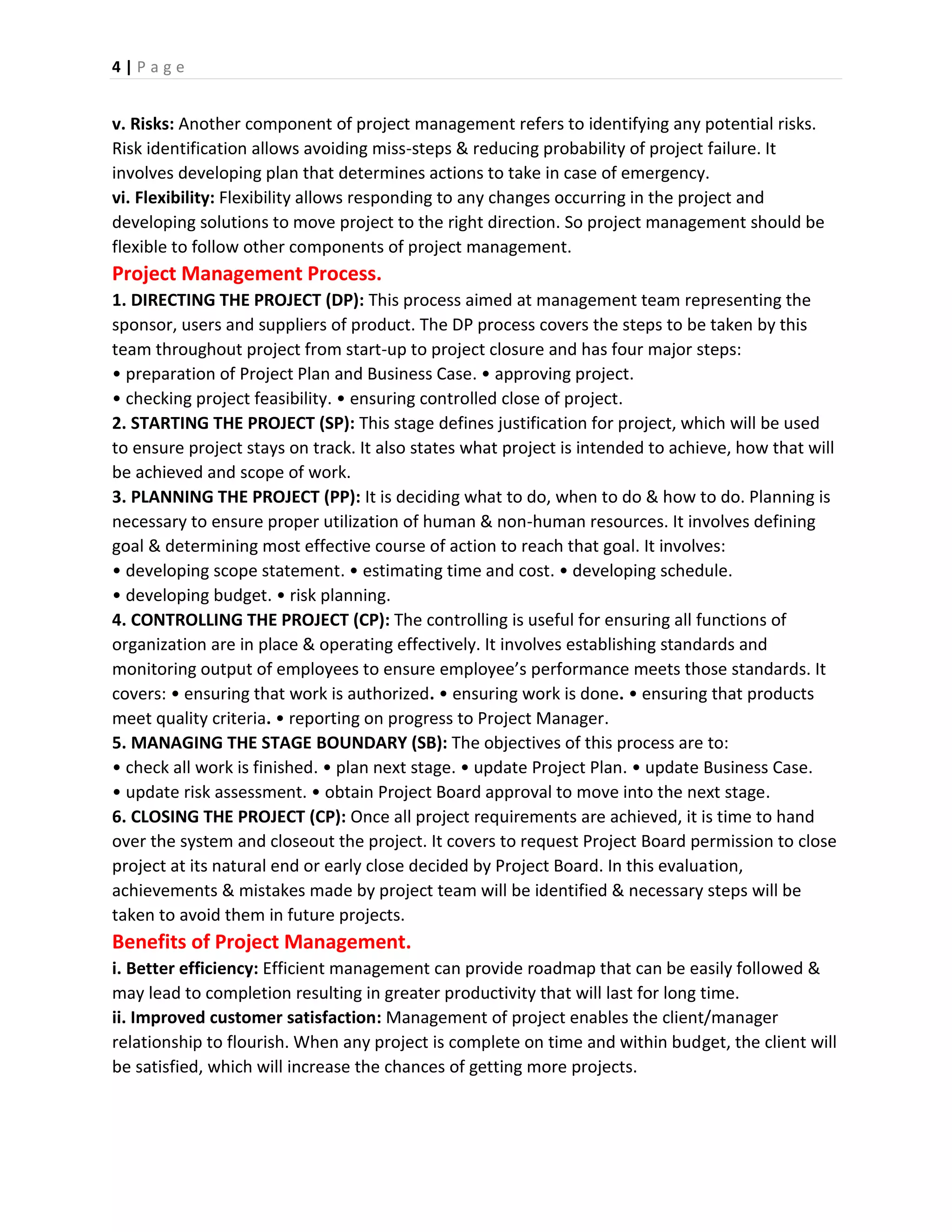 4 | P a g e
v. Risks: Another component of project management refers to identifying any potential risks.
Risk identification allows avoiding miss-steps & reducing probability of project failure. It
involves developing plan that determines actions to take in case of emergency.
vi. Flexibility: Flexibility allows responding to any changes occurring in the project and
developing solutions to move project to the right direction. So project management should be
flexible to follow other components of project management.
Project Management Process.
1. DIRECTING THE PROJECT (DP): This process aimed at management team representing the
sponsor, users and suppliers of product. The DP process covers the steps to be taken by this
team throughout project from start-up to project closure and has four major steps:
• preparation of Project Plan and Business Case. • approving project.
• checking project feasibility. • ensuring controlled close of project.
2. STARTING THE PROJECT (SP): This stage defines justification for project, which will be used
to ensure project stays on track. It also states what project is intended to achieve, how that will
be achieved and scope of work.
3. PLANNING THE PROJECT (PP): It is deciding what to do, when to do & how to do. Planning is
necessary to ensure proper utilization of human & non-human resources. It involves defining
goal & determining most effective course of action to reach that goal. It involves:
• developing scope statement. • estimating time and cost. • developing schedule.
• developing budget. • risk planning.
4. CONTROLLING THE PROJECT (CP): The controlling is useful for ensuring all functions of
organization are in place & operating effectively. It involves establishing standards and
monitoring output of employees to ensure employee’s performance meets those standards. It
covers: • ensuring that work is authorized. • ensuring work is done. • ensuring that products
meet quality criteria. • reporting on progress to Project Manager.
5. MANAGING THE STAGE BOUNDARY (SB): The objectives of this process are to:
• check all work is finished. • plan next stage. • update Project Plan. • update Business Case.
• update risk assessment. • obtain Project Board approval to move into the next stage.
6. CLOSING THE PROJECT (CP): Once all project requirements are achieved, it is time to hand
over the system and closeout the project. It covers to request Project Board permission to close
project at its natural end or early close decided by Project Board. In this evaluation,
achievements & mistakes made by project team will be identified & necessary steps will be
taken to avoid them in future projects.
Benefits of Project Management.
i. Better efficiency: Efficient management can provide roadmap that can be easily followed &
may lead to completion resulting in greater productivity that will last for long time.
ii. Improved customer satisfaction: Management of project enables the client/manager
relationship to flourish. When any project is complete on time and within budget, the client will
be satisfied, which will increase the chances of getting more projects.
 
