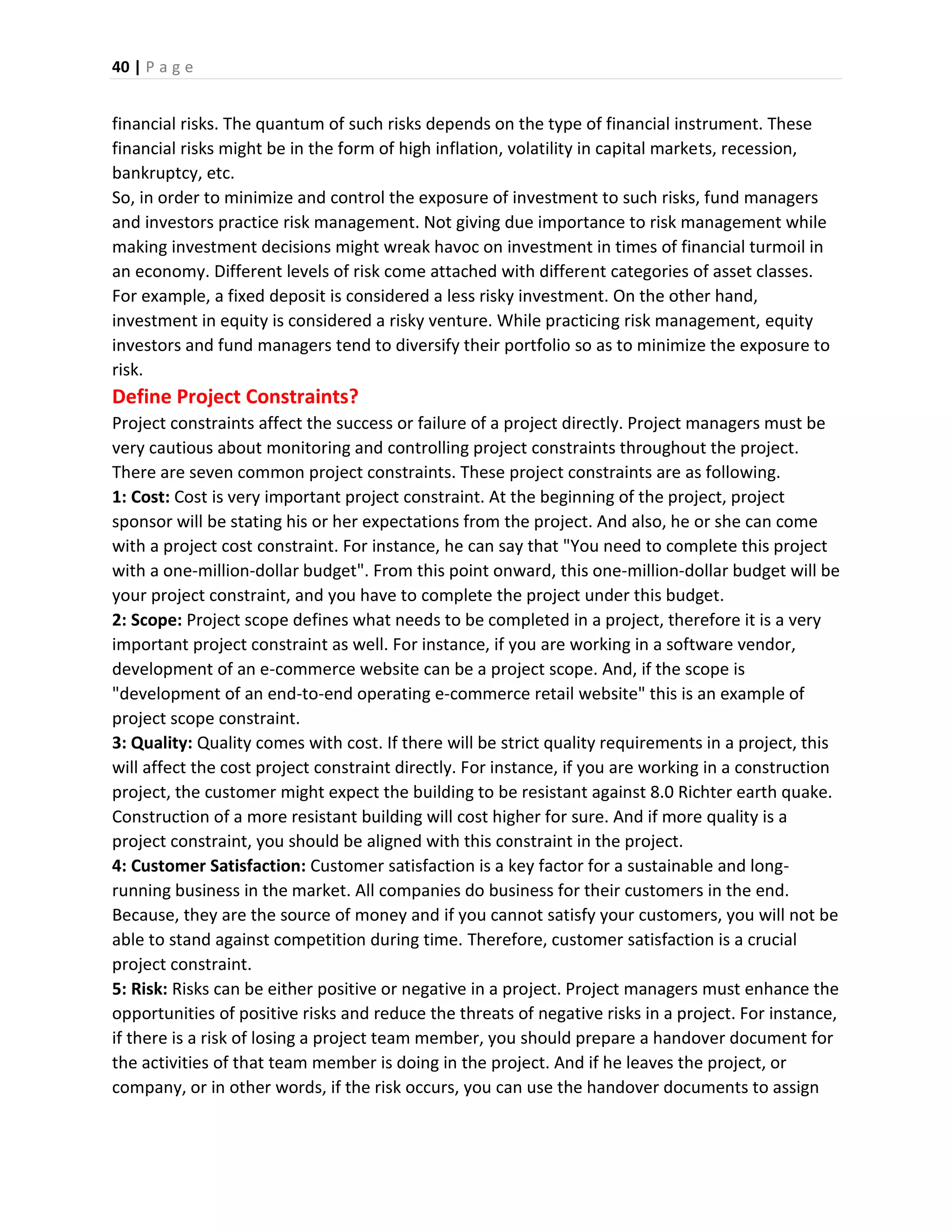 40 | P a g e
financial risks. The quantum of such risks depends on the type of financial instrument. These
financial risks might be in the form of high inflation, volatility in capital markets, recession,
bankruptcy, etc.
So, in order to minimize and control the exposure of investment to such risks, fund managers
and investors practice risk management. Not giving due importance to risk management while
making investment decisions might wreak havoc on investment in times of financial turmoil in
an economy. Different levels of risk come attached with different categories of asset classes.
For example, a fixed deposit is considered a less risky investment. On the other hand,
investment in equity is considered a risky venture. While practicing risk management, equity
investors and fund managers tend to diversify their portfolio so as to minimize the exposure to
risk.
Define Project Constraints?
Project constraints affect the success or failure of a project directly. Project managers must be
very cautious about monitoring and controlling project constraints throughout the project.
There are seven common project constraints. These project constraints are as following.
1: Cost: Cost is very important project constraint. At the beginning of the project, project
sponsor will be stating his or her expectations from the project. And also, he or she can come
with a project cost constraint. For instance, he can say that "You need to complete this project
with a one-million-dollar budget". From this point onward, this one-million-dollar budget will be
your project constraint, and you have to complete the project under this budget.
2: Scope: Project scope defines what needs to be completed in a project, therefore it is a very
important project constraint as well. For instance, if you are working in a software vendor,
development of an e-commerce website can be a project scope. And, if the scope is
"development of an end-to-end operating e-commerce retail website" this is an example of
project scope constraint.
3: Quality: Quality comes with cost. If there will be strict quality requirements in a project, this
will affect the cost project constraint directly. For instance, if you are working in a construction
project, the customer might expect the building to be resistant against 8.0 Richter earth quake.
Construction of a more resistant building will cost higher for sure. And if more quality is a
project constraint, you should be aligned with this constraint in the project.
4: Customer Satisfaction: Customer satisfaction is a key factor for a sustainable and long-
running business in the market. All companies do business for their customers in the end.
Because, they are the source of money and if you cannot satisfy your customers, you will not be
able to stand against competition during time. Therefore, customer satisfaction is a crucial
project constraint.
5: Risk: Risks can be either positive or negative in a project. Project managers must enhance the
opportunities of positive risks and reduce the threats of negative risks in a project. For instance,
if there is a risk of losing a project team member, you should prepare a handover document for
the activities of that team member is doing in the project. And if he leaves the project, or
company, or in other words, if the risk occurs, you can use the handover documents to assign
 