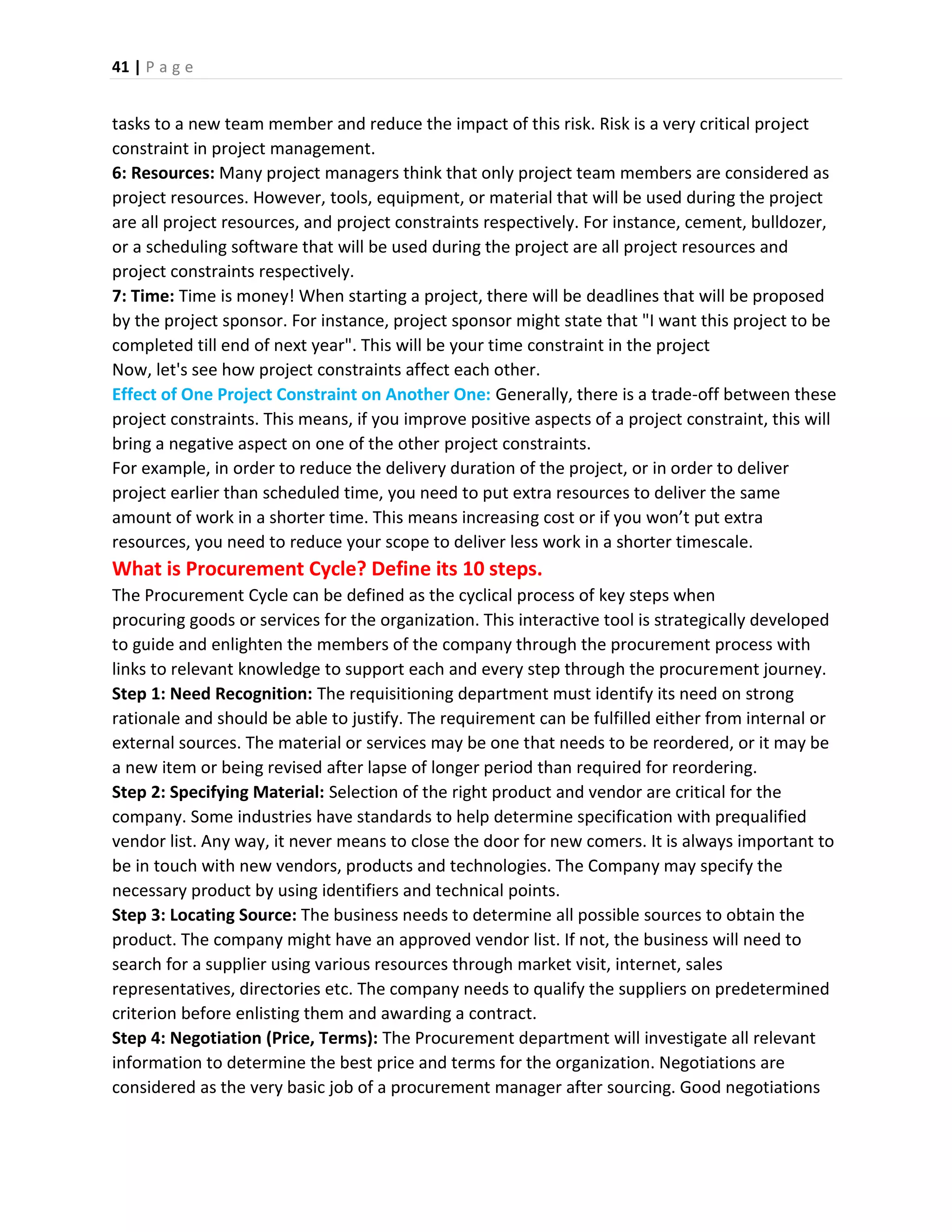 41 | P a g e
tasks to a new team member and reduce the impact of this risk. Risk is a very critical project
constraint in project management.
6: Resources: Many project managers think that only project team members are considered as
project resources. However, tools, equipment, or material that will be used during the project
are all project resources, and project constraints respectively. For instance, cement, bulldozer,
or a scheduling software that will be used during the project are all project resources and
project constraints respectively.
7: Time: Time is money! When starting a project, there will be deadlines that will be proposed
by the project sponsor. For instance, project sponsor might state that "I want this project to be
completed till end of next year". This will be your time constraint in the project
Now, let's see how project constraints affect each other.
Effect of One Project Constraint on Another One: Generally, there is a trade-off between these
project constraints. This means, if you improve positive aspects of a project constraint, this will
bring a negative aspect on one of the other project constraints.
For example, in order to reduce the delivery duration of the project, or in order to deliver
project earlier than scheduled time, you need to put extra resources to deliver the same
amount of work in a shorter time. This means increasing cost or if you won’t put extra
resources, you need to reduce your scope to deliver less work in a shorter timescale.
What is Procurement Cycle? Define its 10 steps.
The Procurement Cycle can be defined as the cyclical process of key steps when
procuring goods or services for the organization. This interactive tool is strategically developed
to guide and enlighten the members of the company through the procurement process with
links to relevant knowledge to support each and every step through the procurement journey.
Step 1: Need Recognition: The requisitioning department must identify its need on strong
rationale and should be able to justify. The requirement can be fulfilled either from internal or
external sources. The material or services may be one that needs to be reordered, or it may be
a new item or being revised after lapse of longer period than required for reordering.
Step 2: Specifying Material: Selection of the right product and vendor are critical for the
company. Some industries have standards to help determine specification with prequalified
vendor list. Any way, it never means to close the door for new comers. It is always important to
be in touch with new vendors, products and technologies. The Company may specify the
necessary product by using identifiers and technical points.
Step 3: Locating Source: The business needs to determine all possible sources to obtain the
product. The company might have an approved vendor list. If not, the business will need to
search for a supplier using various resources through market visit, internet, sales
representatives, directories etc. The company needs to qualify the suppliers on predetermined
criterion before enlisting them and awarding a contract.
Step 4: Negotiation (Price, Terms): The Procurement department will investigate all relevant
information to determine the best price and terms for the organization. Negotiations are
considered as the very basic job of a procurement manager after sourcing. Good negotiations
 