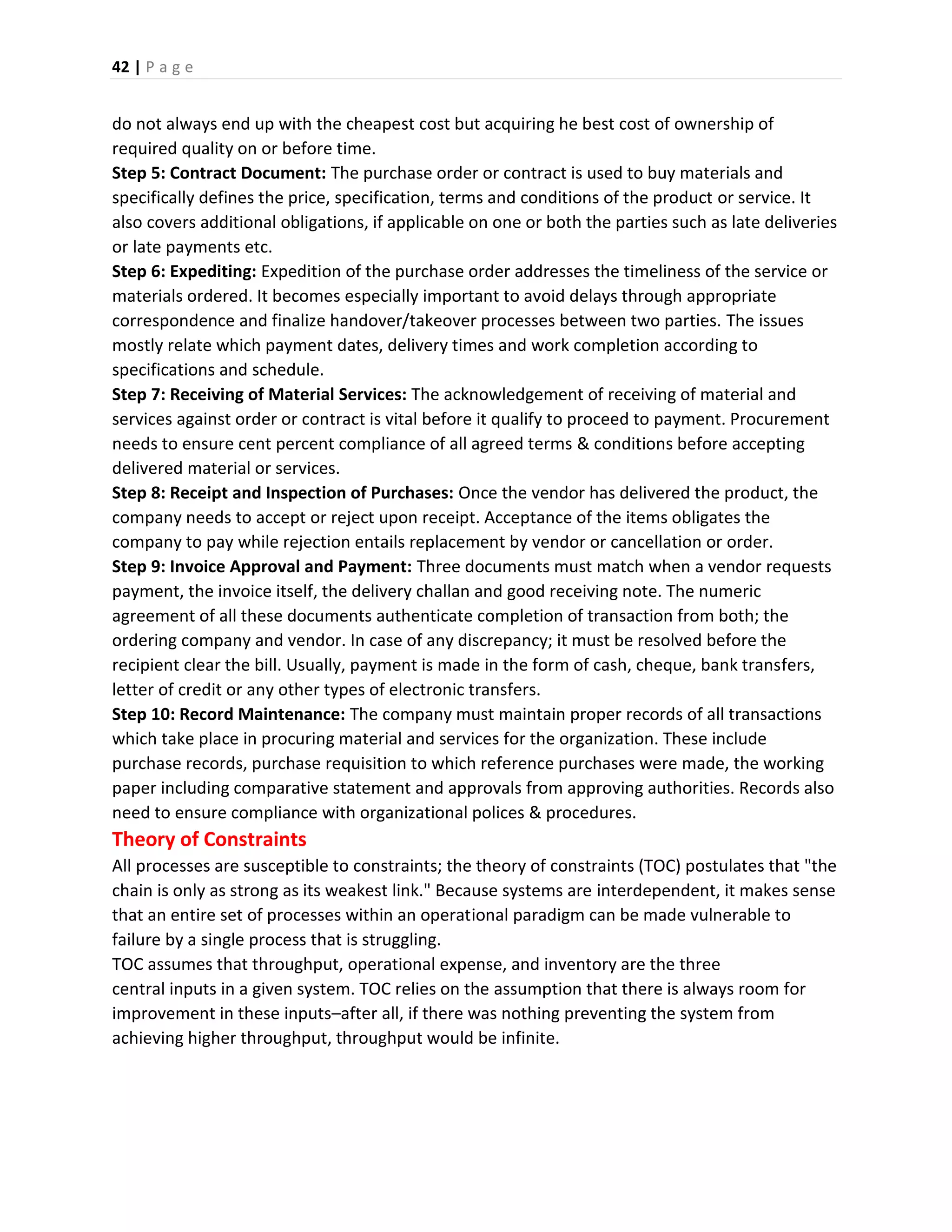 42 | P a g e
do not always end up with the cheapest cost but acquiring he best cost of ownership of
required quality on or before time.
Step 5: Contract Document: The purchase order or contract is used to buy materials and
specifically defines the price, specification, terms and conditions of the product or service. It
also covers additional obligations, if applicable on one or both the parties such as late deliveries
or late payments etc.
Step 6: Expediting: Expedition of the purchase order addresses the timeliness of the service or
materials ordered. It becomes especially important to avoid delays through appropriate
correspondence and finalize handover/takeover processes between two parties. The issues
mostly relate which payment dates, delivery times and work completion according to
specifications and schedule.
Step 7: Receiving of Material Services: The acknowledgement of receiving of material and
services against order or contract is vital before it qualify to proceed to payment. Procurement
needs to ensure cent percent compliance of all agreed terms & conditions before accepting
delivered material or services.
Step 8: Receipt and Inspection of Purchases: Once the vendor has delivered the product, the
company needs to accept or reject upon receipt. Acceptance of the items obligates the
company to pay while rejection entails replacement by vendor or cancellation or order.
Step 9: Invoice Approval and Payment: Three documents must match when a vendor requests
payment, the invoice itself, the delivery challan and good receiving note. The numeric
agreement of all these documents authenticate completion of transaction from both; the
ordering company and vendor. In case of any discrepancy; it must be resolved before the
recipient clear the bill. Usually, payment is made in the form of cash, cheque, bank transfers,
letter of credit or any other types of electronic transfers.
Step 10: Record Maintenance: The company must maintain proper records of all transactions
which take place in procuring material and services for the organization. These include
purchase records, purchase requisition to which reference purchases were made, the working
paper including comparative statement and approvals from approving authorities. Records also
need to ensure compliance with organizational polices & procedures.
Theory of Constraints
All processes are susceptible to constraints; the theory of constraints (TOC) postulates that "the
chain is only as strong as its weakest link." Because systems are interdependent, it makes sense
that an entire set of processes within an operational paradigm can be made vulnerable to
failure by a single process that is struggling.
TOC assumes that throughput, operational expense, and inventory are the three
central inputs in a given system. TOC relies on the assumption that there is always room for
improvement in these inputs–after all, if there was nothing preventing the system from
achieving higher throughput, throughput would be infinite.
 