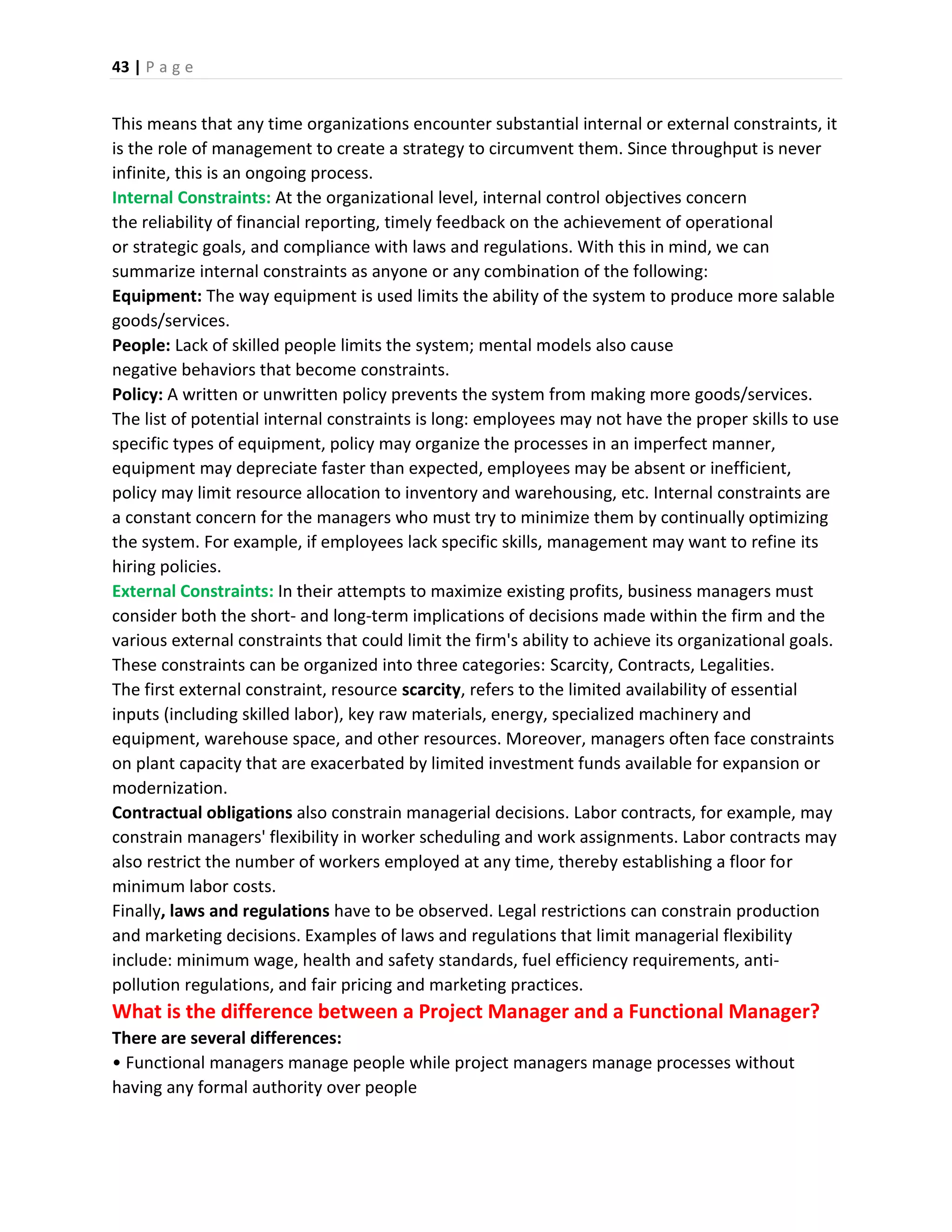 43 | P a g e
This means that any time organizations encounter substantial internal or external constraints, it
is the role of management to create a strategy to circumvent them. Since throughput is never
infinite, this is an ongoing process.
Internal Constraints: At the organizational level, internal control objectives concern
the reliability of financial reporting, timely feedback on the achievement of operational
or strategic goals, and compliance with laws and regulations. With this in mind, we can
summarize internal constraints as anyone or any combination of the following:
Equipment: The way equipment is used limits the ability of the system to produce more salable
goods/services.
People: Lack of skilled people limits the system; mental models also cause
negative behaviors that become constraints.
Policy: A written or unwritten policy prevents the system from making more goods/services.
The list of potential internal constraints is long: employees may not have the proper skills to use
specific types of equipment, policy may organize the processes in an imperfect manner,
equipment may depreciate faster than expected, employees may be absent or inefficient,
policy may limit resource allocation to inventory and warehousing, etc. Internal constraints are
a constant concern for the managers who must try to minimize them by continually optimizing
the system. For example, if employees lack specific skills, management may want to refine its
hiring policies.
External Constraints: In their attempts to maximize existing profits, business managers must
consider both the short- and long-term implications of decisions made within the firm and the
various external constraints that could limit the firm's ability to achieve its organizational goals.
These constraints can be organized into three categories: Scarcity, Contracts, Legalities.
The first external constraint, resource scarcity, refers to the limited availability of essential
inputs (including skilled labor), key raw materials, energy, specialized machinery and
equipment, warehouse space, and other resources. Moreover, managers often face constraints
on plant capacity that are exacerbated by limited investment funds available for expansion or
modernization.
Contractual obligations also constrain managerial decisions. Labor contracts, for example, may
constrain managers' flexibility in worker scheduling and work assignments. Labor contracts may
also restrict the number of workers employed at any time, thereby establishing a floor for
minimum labor costs.
Finally, laws and regulations have to be observed. Legal restrictions can constrain production
and marketing decisions. Examples of laws and regulations that limit managerial flexibility
include: minimum wage, health and safety standards, fuel efficiency requirements, anti-
pollution regulations, and fair pricing and marketing practices.
What is the difference between a Project Manager and a Functional Manager?
There are several differences:
• Functional managers manage people while project managers manage processes without
having any formal authority over people
 