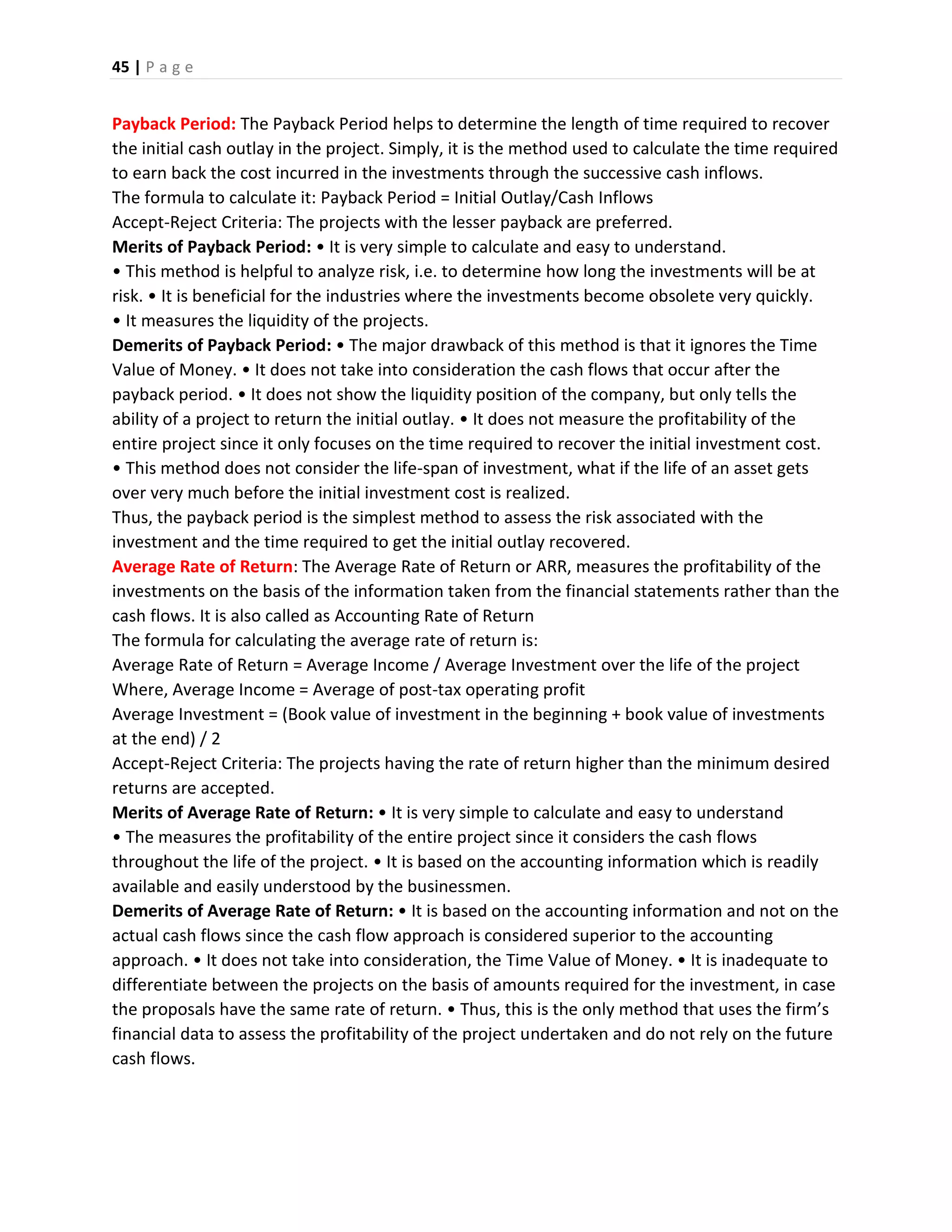 45 | P a g e
Payback Period: The Payback Period helps to determine the length of time required to recover
the initial cash outlay in the project. Simply, it is the method used to calculate the time required
to earn back the cost incurred in the investments through the successive cash inflows.
The formula to calculate it: Payback Period = Initial Outlay/Cash Inflows
Accept-Reject Criteria: The projects with the lesser payback are preferred.
Merits of Payback Period: • It is very simple to calculate and easy to understand.
• This method is helpful to analyze risk, i.e. to determine how long the investments will be at
risk. • It is beneficial for the industries where the investments become obsolete very quickly.
• It measures the liquidity of the projects.
Demerits of Payback Period: • The major drawback of this method is that it ignores the Time
Value of Money. • It does not take into consideration the cash flows that occur after the
payback period. • It does not show the liquidity position of the company, but only tells the
ability of a project to return the initial outlay. • It does not measure the profitability of the
entire project since it only focuses on the time required to recover the initial investment cost.
• This method does not consider the life-span of investment, what if the life of an asset gets
over very much before the initial investment cost is realized.
Thus, the payback period is the simplest method to assess the risk associated with the
investment and the time required to get the initial outlay recovered.
Average Rate of Return: The Average Rate of Return or ARR, measures the profitability of the
investments on the basis of the information taken from the financial statements rather than the
cash flows. It is also called as Accounting Rate of Return
The formula for calculating the average rate of return is:
Average Rate of Return = Average Income / Average Investment over the life of the project
Where, Average Income = Average of post-tax operating profit
Average Investment = (Book value of investment in the beginning + book value of investments
at the end) / 2
Accept-Reject Criteria: The projects having the rate of return higher than the minimum desired
returns are accepted.
Merits of Average Rate of Return: • It is very simple to calculate and easy to understand
• The measures the profitability of the entire project since it considers the cash flows
throughout the life of the project. • It is based on the accounting information which is readily
available and easily understood by the businessmen.
Demerits of Average Rate of Return: • It is based on the accounting information and not on the
actual cash flows since the cash flow approach is considered superior to the accounting
approach. • It does not take into consideration, the Time Value of Money. • It is inadequate to
differentiate between the projects on the basis of amounts required for the investment, in case
the proposals have the same rate of return. • Thus, this is the only method that uses the firm’s
financial data to assess the profitability of the project undertaken and do not rely on the future
cash flows.
 