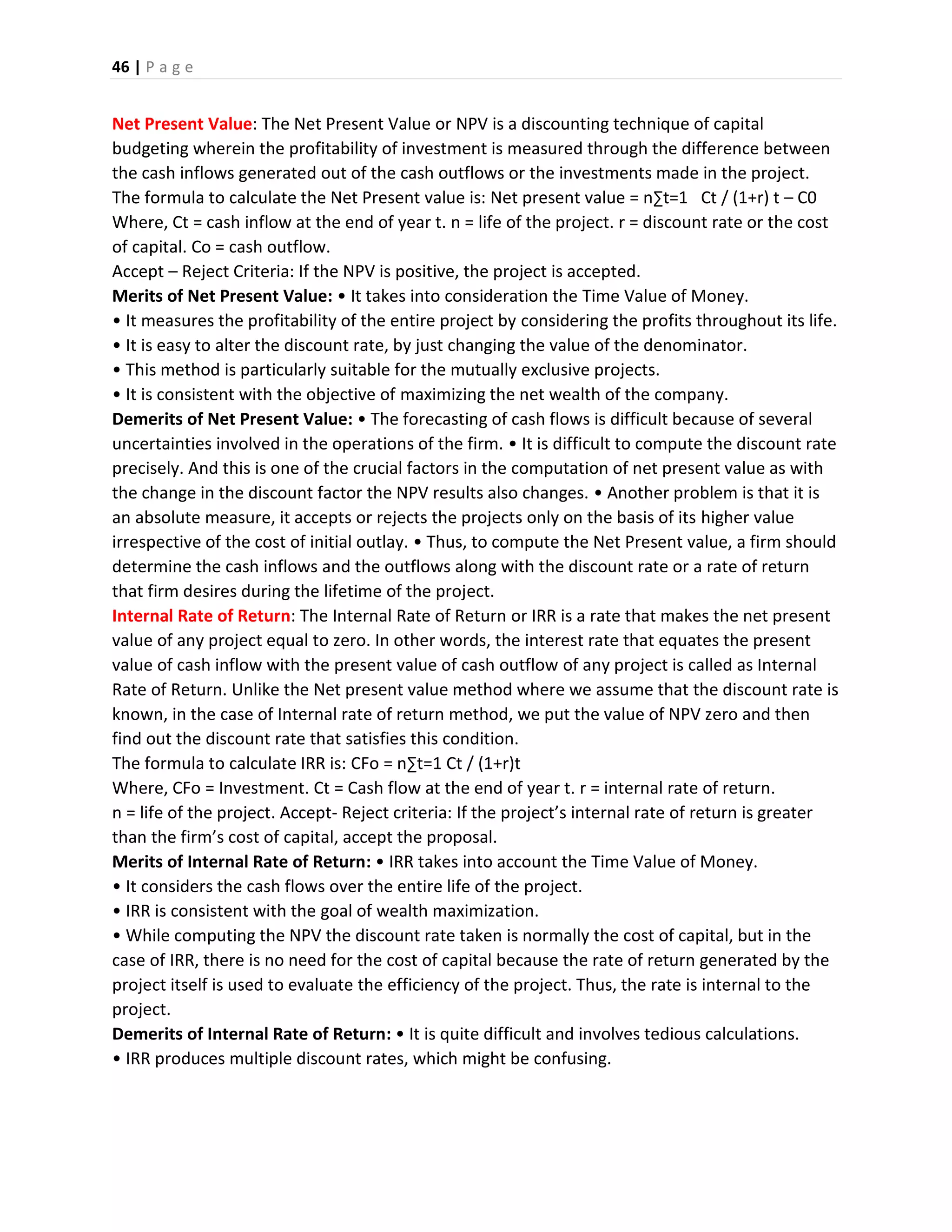46 | P a g e
Net Present Value: The Net Present Value or NPV is a discounting technique of capital
budgeting wherein the profitability of investment is measured through the difference between
the cash inflows generated out of the cash outflows or the investments made in the project.
The formula to calculate the Net Present value is: Net present value = n∑t=1 Ct / (1+r) t – C0
Where, Ct = cash inflow at the end of year t. n = life of the project. r = discount rate or the cost
of capital. Co = cash outflow.
Accept – Reject Criteria: If the NPV is positive, the project is accepted.
Merits of Net Present Value: • It takes into consideration the Time Value of Money.
• It measures the profitability of the entire project by considering the profits throughout its life.
• It is easy to alter the discount rate, by just changing the value of the denominator.
• This method is particularly suitable for the mutually exclusive projects.
• It is consistent with the objective of maximizing the net wealth of the company.
Demerits of Net Present Value: • The forecasting of cash flows is difficult because of several
uncertainties involved in the operations of the firm. • It is difficult to compute the discount rate
precisely. And this is one of the crucial factors in the computation of net present value as with
the change in the discount factor the NPV results also changes. • Another problem is that it is
an absolute measure, it accepts or rejects the projects only on the basis of its higher value
irrespective of the cost of initial outlay. • Thus, to compute the Net Present value, a firm should
determine the cash inflows and the outflows along with the discount rate or a rate of return
that firm desires during the lifetime of the project.
Internal Rate of Return: The Internal Rate of Return or IRR is a rate that makes the net present
value of any project equal to zero. In other words, the interest rate that equates the present
value of cash inflow with the present value of cash outflow of any project is called as Internal
Rate of Return. Unlike the Net present value method where we assume that the discount rate is
known, in the case of Internal rate of return method, we put the value of NPV zero and then
find out the discount rate that satisfies this condition.
The formula to calculate IRR is: CFo = n∑t=1 Ct / (1+r)t
Where, CFo = Investment. Ct = Cash flow at the end of year t. r = internal rate of return.
n = life of the project. Accept- Reject criteria: If the project’s internal rate of return is greater
than the firm’s cost of capital, accept the proposal.
Merits of Internal Rate of Return: • IRR takes into account the Time Value of Money.
• It considers the cash flows over the entire life of the project.
• IRR is consistent with the goal of wealth maximization.
• While computing the NPV the discount rate taken is normally the cost of capital, but in the
case of IRR, there is no need for the cost of capital because the rate of return generated by the
project itself is used to evaluate the efficiency of the project. Thus, the rate is internal to the
project.
Demerits of Internal Rate of Return: • It is quite difficult and involves tedious calculations.
• IRR produces multiple discount rates, which might be confusing.
 