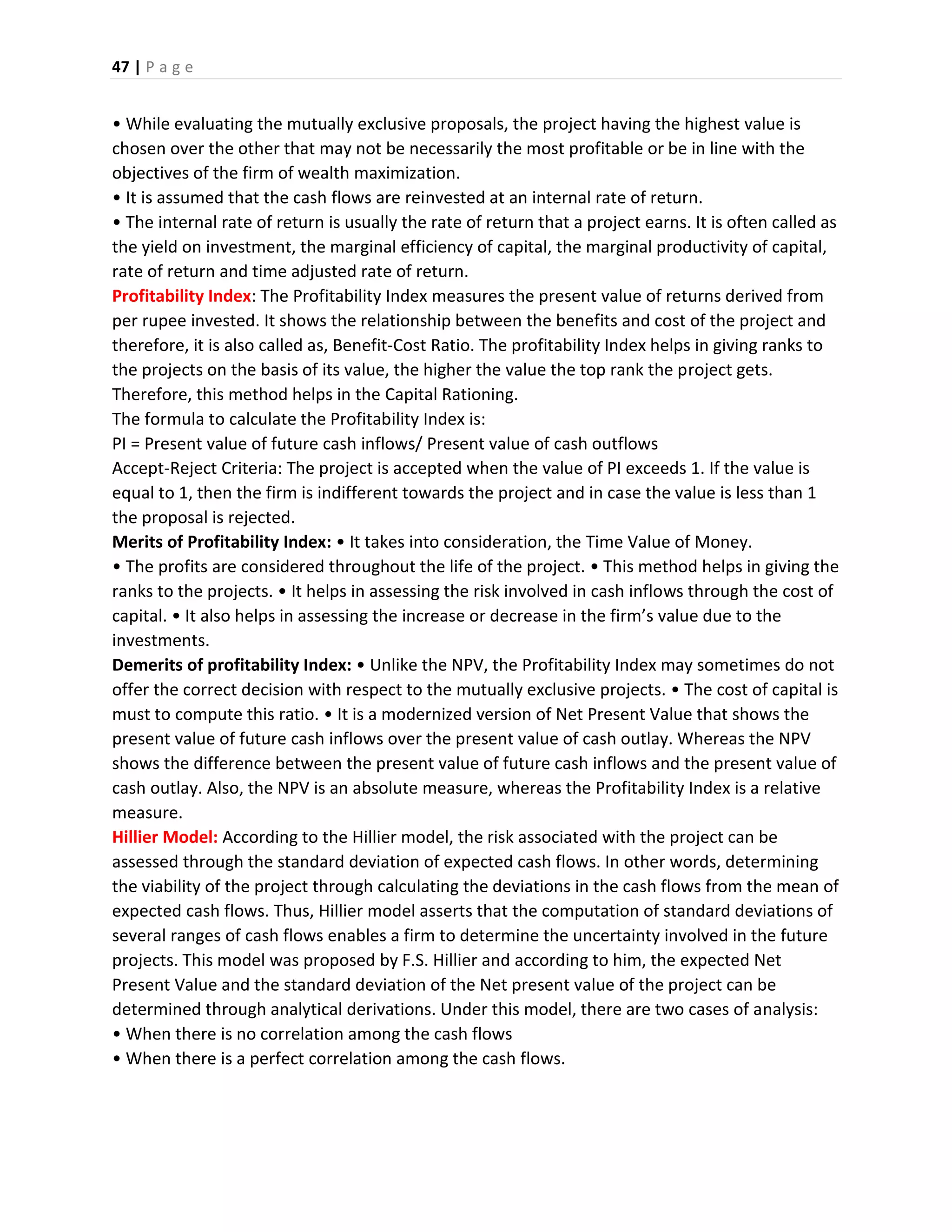 47 | P a g e
• While evaluating the mutually exclusive proposals, the project having the highest value is
chosen over the other that may not be necessarily the most profitable or be in line with the
objectives of the firm of wealth maximization.
• It is assumed that the cash flows are reinvested at an internal rate of return.
• The internal rate of return is usually the rate of return that a project earns. It is often called as
the yield on investment, the marginal efficiency of capital, the marginal productivity of capital,
rate of return and time adjusted rate of return.
Profitability Index: The Profitability Index measures the present value of returns derived from
per rupee invested. It shows the relationship between the benefits and cost of the project and
therefore, it is also called as, Benefit-Cost Ratio. The profitability Index helps in giving ranks to
the projects on the basis of its value, the higher the value the top rank the project gets.
Therefore, this method helps in the Capital Rationing.
The formula to calculate the Profitability Index is:
PI = Present value of future cash inflows/ Present value of cash outflows
Accept-Reject Criteria: The project is accepted when the value of PI exceeds 1. If the value is
equal to 1, then the firm is indifferent towards the project and in case the value is less than 1
the proposal is rejected.
Merits of Profitability Index: • It takes into consideration, the Time Value of Money.
• The profits are considered throughout the life of the project. • This method helps in giving the
ranks to the projects. • It helps in assessing the risk involved in cash inflows through the cost of
capital. • It also helps in assessing the increase or decrease in the firm’s value due to the
investments.
Demerits of profitability Index: • Unlike the NPV, the Profitability Index may sometimes do not
offer the correct decision with respect to the mutually exclusive projects. • The cost of capital is
must to compute this ratio. • It is a modernized version of Net Present Value that shows the
present value of future cash inflows over the present value of cash outlay. Whereas the NPV
shows the difference between the present value of future cash inflows and the present value of
cash outlay. Also, the NPV is an absolute measure, whereas the Profitability Index is a relative
measure.
Hillier Model: According to the Hillier model, the risk associated with the project can be
assessed through the standard deviation of expected cash flows. In other words, determining
the viability of the project through calculating the deviations in the cash flows from the mean of
expected cash flows. Thus, Hillier model asserts that the computation of standard deviations of
several ranges of cash flows enables a firm to determine the uncertainty involved in the future
projects. This model was proposed by F.S. Hillier and according to him, the expected Net
Present Value and the standard deviation of the Net present value of the project can be
determined through analytical derivations. Under this model, there are two cases of analysis:
• When there is no correlation among the cash flows
• When there is a perfect correlation among the cash flows.
 