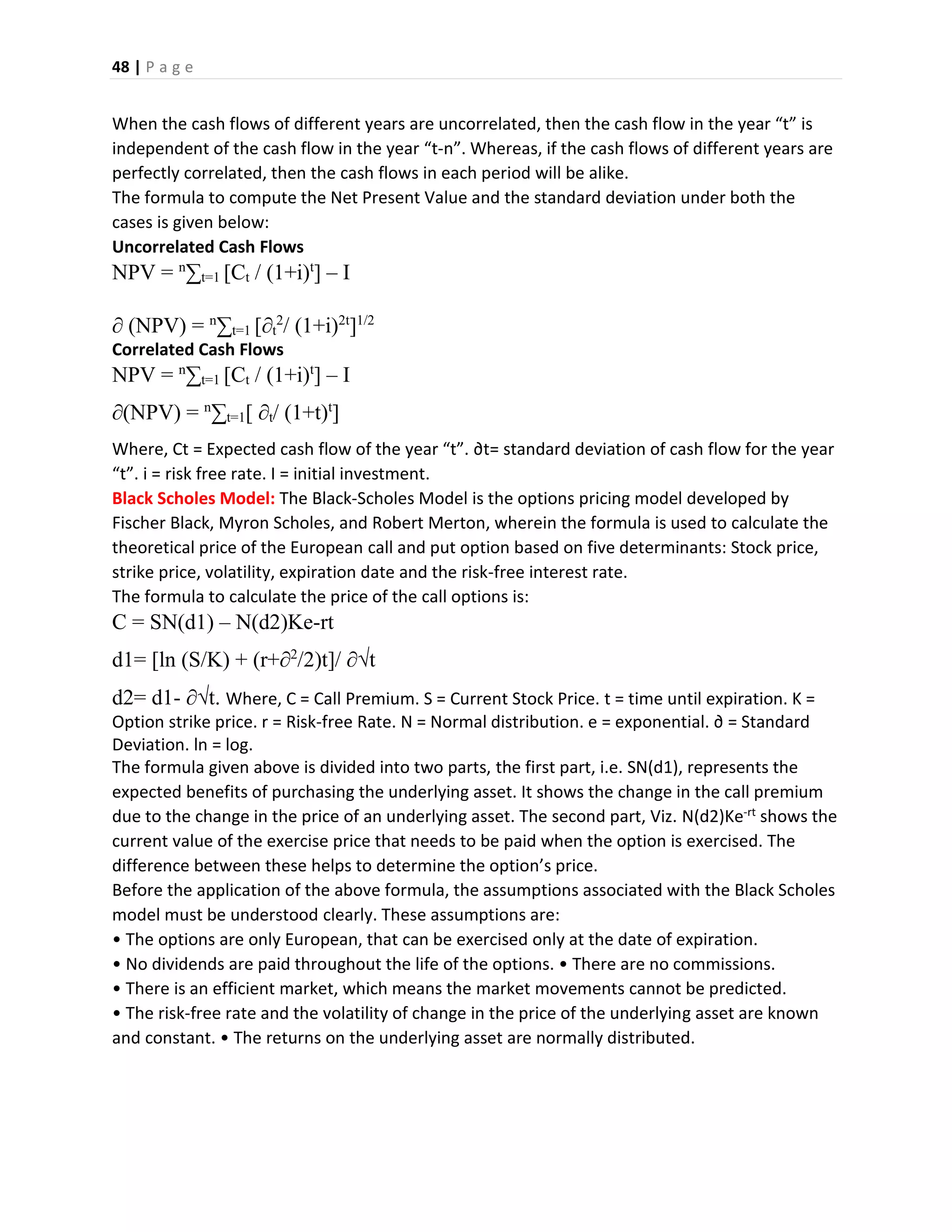 48 | P a g e
When the cash flows of different years are uncorrelated, then the cash flow in the year “t” is
independent of the cash flow in the year “t-n”. Whereas, if the cash flows of different years are
perfectly correlated, then the cash flows in each period will be alike.
The formula to compute the Net Present Value and the standard deviation under both the
cases is given below:
Uncorrelated Cash Flows
NPV = n
∑t=1 [Ct / (1+i)t
] – I
∂ (NPV) = n
∑t=1 [∂t
2
/ (1+i)2t
]1/2
Correlated Cash Flows
NPV = n
∑t=1 [Ct / (1+i)t
] – I
∂(NPV) = n
∑t=1[ ∂t/ (1+t)t
]
Where, Ct = Expected cash flow of the year “t”. ∂t= standard deviation of cash flow for the year
“t”. i = risk free rate. I = initial investment.
Black Scholes Model: The Black-Scholes Model is the options pricing model developed by
Fischer Black, Myron Scholes, and Robert Merton, wherein the formula is used to calculate the
theoretical price of the European call and put option based on five determinants: Stock price,
strike price, volatility, expiration date and the risk-free interest rate.
The formula to calculate the price of the call options is:
C = SN(d1) – N(d2)Ke-rt
d1= [ln (S/K) + (r+∂2
/2)t]/ ∂√t
d2= d1- ∂√t. Where, C = Call Premium. S = Current Stock Price. t = time until expiration. K =
Option strike price. r = Risk-free Rate. N = Normal distribution. e = exponential. ∂ = Standard
Deviation. ln = log.
The formula given above is divided into two parts, the first part, i.e. SN(d1), represents the
expected benefits of purchasing the underlying asset. It shows the change in the call premium
due to the change in the price of an underlying asset. The second part, Viz. N(d2)Ke-rt shows the
current value of the exercise price that needs to be paid when the option is exercised. The
difference between these helps to determine the option’s price.
Before the application of the above formula, the assumptions associated with the Black Scholes
model must be understood clearly. These assumptions are:
• The options are only European, that can be exercised only at the date of expiration.
• No dividends are paid throughout the life of the options. • There are no commissions.
• There is an efficient market, which means the market movements cannot be predicted.
• The risk-free rate and the volatility of change in the price of the underlying asset are known
and constant. • The returns on the underlying asset are normally distributed.
 