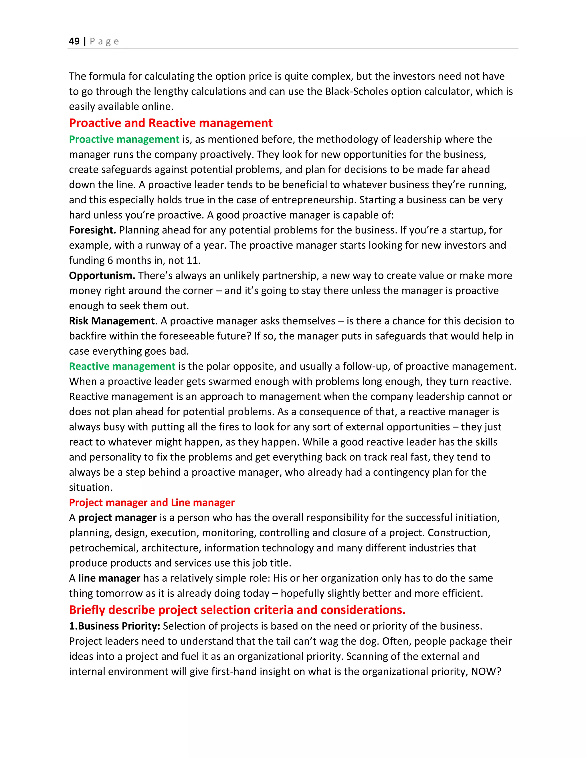 49 | P a g e
The formula for calculating the option price is quite complex, but the investors need not have
to go through the lengthy calculations and can use the Black-Scholes option calculator, which is
easily available online.
Proactive and Reactive management
Proactive management is, as mentioned before, the methodology of leadership where the
manager runs the company proactively. They look for new opportunities for the business,
create safeguards against potential problems, and plan for decisions to be made far ahead
down the line. A proactive leader tends to be beneficial to whatever business they’re running,
and this especially holds true in the case of entrepreneurship. Starting a business can be very
hard unless you’re proactive. A good proactive manager is capable of:
Foresight. Planning ahead for any potential problems for the business. If you’re a startup, for
example, with a runway of a year. The proactive manager starts looking for new investors and
funding 6 months in, not 11.
Opportunism. There’s always an unlikely partnership, a new way to create value or make more
money right around the corner – and it’s going to stay there unless the manager is proactive
enough to seek them out.
Risk Management. A proactive manager asks themselves – is there a chance for this decision to
backfire within the foreseeable future? If so, the manager puts in safeguards that would help in
case everything goes bad.
Reactive management is the polar opposite, and usually a follow-up, of proactive management.
When a proactive leader gets swarmed enough with problems long enough, they turn reactive.
Reactive management is an approach to management when the company leadership cannot or
does not plan ahead for potential problems. As a consequence of that, a reactive manager is
always busy with putting all the fires to look for any sort of external opportunities – they just
react to whatever might happen, as they happen. While a good reactive leader has the skills
and personality to fix the problems and get everything back on track real fast, they tend to
always be a step behind a proactive manager, who already had a contingency plan for the
situation.
Project manager and Line manager
A project manager is a person who has the overall responsibility for the successful initiation,
planning, design, execution, monitoring, controlling and closure of a project. Construction,
petrochemical, architecture, information technology and many different industries that
produce products and services use this job title.
A line manager has a relatively simple role: His or her organization only has to do the same
thing tomorrow as it is already doing today – hopefully slightly better and more efficient.
Briefly describe project selection criteria and considerations.
1.Business Priority: Selection of projects is based on the need or priority of the business.
Project leaders need to understand that the tail can’t wag the dog. Often, people package their
ideas into a project and fuel it as an organizational priority. Scanning of the external and
internal environment will give first-hand insight on what is the organizational priority, NOW?
 